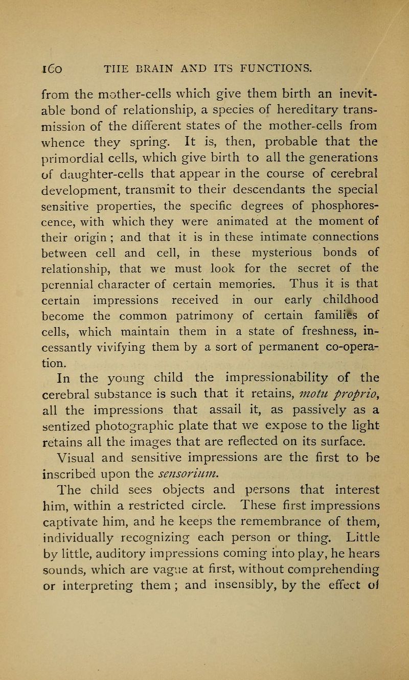 from the mother-cells which give them birth an inevit- able bond of relationship, a species of hereditary trans- mission of the different states of the mother-cells from whence they spring. It is, then, probable that the primordial cells, which give birth to all the generations of daughter-cells that appear in the course of cerebral development, transmit to their descendants the special sensitive properties, the specific degrees of phosphores- cence, with which they were animated at the moment of their origin ; and that it is in these intimate connections between cell and cell, in these mysterious bonds of relationship, that we must look for the secret of the perennial character of certain memories. Thus it is that certain impressions received in our early childhood become the common patrimony of certain families of cells, which maintain them in a state of freshness, in- cessantly vivifying them by a sort of permanent co-opera- tion. In the young child the impressionability of the cerebral substance is such that it retains, motii proprioy all the impressions that assail it, as passively as a sentized photographic plate that we expose to the light retains all the images that are reflected on its surface. Visual and sensitive impressions are the first to be inscribed upon the sensorium. The child sees objects and persons that interest him, within a restricted circle. These first impressions captivate him, and he keeps the remembrance of them, individually recognizing each person or thing. Little by little, auditory impressions coming into play, he hears sounds, which are vague at first, without comprehending or interpreting them ; and insensibly, by the eft'ect oi