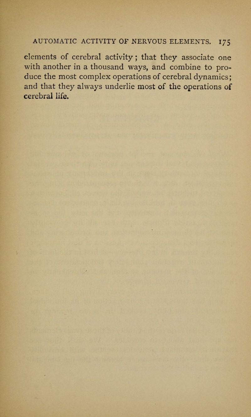 elements of cerebral activity; that they associate one with another in a thousand ways, and combine to pro- duce the most complex operations of cerebral dynamics; and that they always underlie most of the operations of cerebral life.