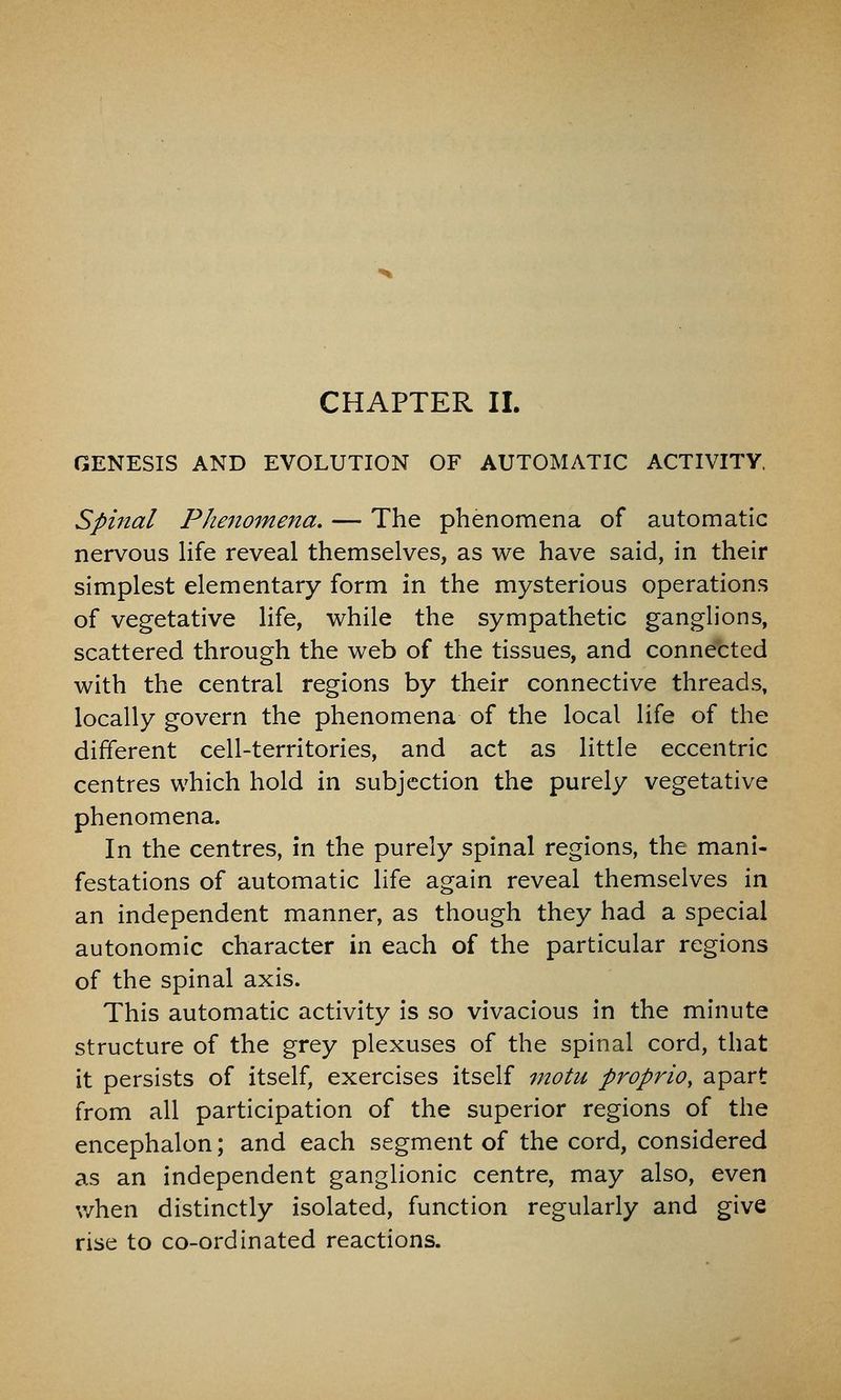 GENESIS AND EVOLUTION OF AUTOMATIC ACTIVITY, Spinal Phenomena. — The phenomena of automatic nervous Hfe reveal themselves, as we have said, in their simplest elementary form in the mysterious operations of vegetative life, while the sympathetic ganglions, scattered through the web of the tissues, and connected with the central regions by their connective threads, locally govern the phenomena of the local life of the different cell-territories, and act as little eccentric centres which hold in subjection the purely vegetative phenomena. In the centres, in the purely spinal regions, the mani- festations of automatic life again reveal themselves in an independent manner, as though they had a special autonomic character in each of the particular regions of the spinal axis. This automatic activity is so vivacious in the minute structure of the grey plexuses of the spinal cord, that it persists of itself, exercises itself motu propriOy apart from all participation of the superior regions of the encephalon; and each segment of the cord, considered as an independent ganglionic centre, may also, even when distinctly isolated, function regularly and give rise to co-ordinated reactions.