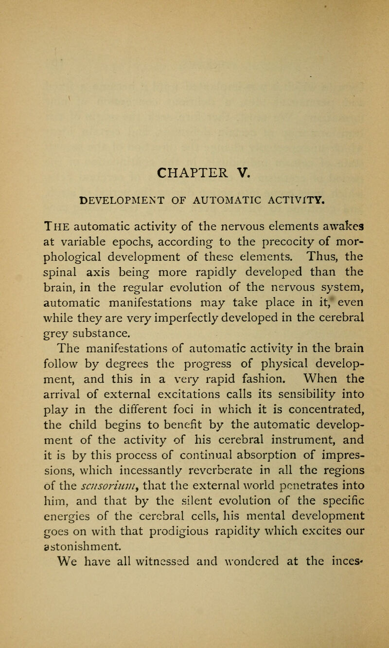 DEVELOPMENT OF AUTOMATIC ACTIVITY. The automatic activity of the nervous elements awakes at variable epochs, according to the precocity of mor- phological development of these elements. Thus, the spinal axis being more rapidly developed than the brain, in the regular evolution of the nervous system, automatic manifestations may take place in it,* even while they are very imperfectly developed in the cerebral grey substance. The manifestations of automatic activity in the brain follow by degrees the progress of physical develop- ment, and this in a very rapid fashion. When the arrival of external excitations calls its sensibility into play in the different foci in which it is concentrated, the child begins to benefit by the automatic develop- ment of the activity of his cerebral instrument, and it is by this process of continual absorption of impres- sions, which incessantly reverberate in all the regions of the scnsoriiwiy that the external world penetrates into him, and that by the silent evolution of the specific energies of the cerebral cells, his mental development goes on with that prodigious rapidity which excites our astonishment. We have all witnessed and wondered at the inces*