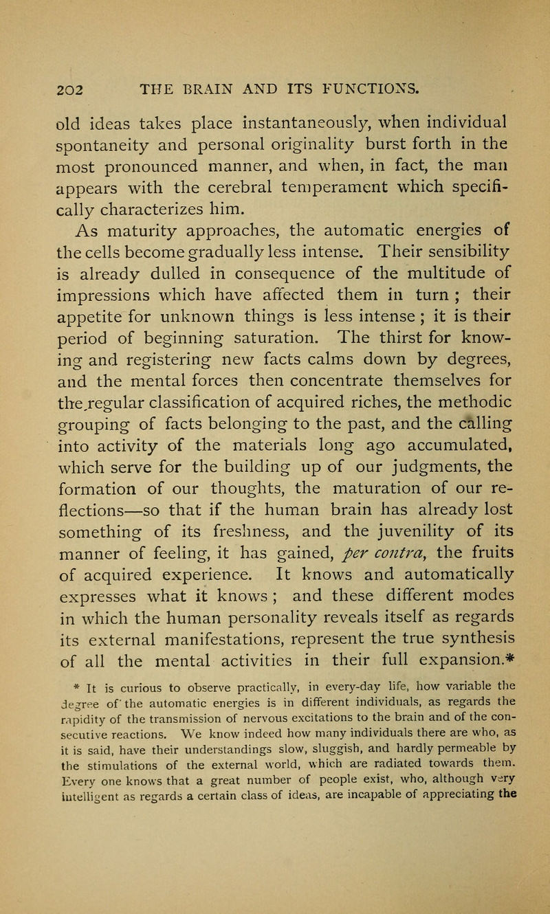 old ideas takes place instantaneously, when individual spontaneity and personal originality burst forth in the most pronounced manner, and when, in fact, the man appears with the cerebral temperament which specifi- cally characterizes him. As maturity approaches, the automatic energies of the cells become gradually less intense. Their sensibility is already dulled in consequence of the multitude of impressions which have affected them in turn ; their appetite for unknown things is less intense; it is their period of beginning saturation. The thirst for know- ing and registering new facts calms down by degrees, and the mental forces then concentrate themselves for the,regular classification of acquired riches, the methodic grouping of facts belonging to the past, and the calling into activity of the materials long ago accumulated, which serve for the building up of our judgments, the formation of our thoughts, the maturation of our re- flections—so that if the human brain has already lost something of its freshness, and the juvenility of its manner of feeling, it has gained, per contra, the fruits of acquired experience. It knows and automatically expresses what it knows ; and these different modes in which the human personality reveals itself as regards its external manifestations, represent the true synthesis of all the mental activities in their full expansion* * It is curious to observe practically, in every-day life, how variable the degree of the automatic energies is in dilferent individuals, as regards the rapidity of the transmission of nervous excitations to the brain and of the con- secutive reactions. We know indeed how many individuals there are who, as it is said, have their understandings slow, sluggish, and hardly permeable by the stimulations of ihe external world, which are radiated towards them. Every one knows that a great number of people exist, who, although very iutelliiient as regards a certain class of ideas, are incapable of appreciating the