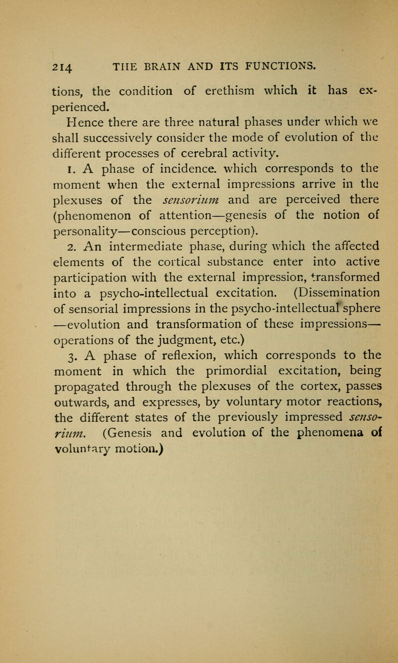 tions, the condition of erethism which it has ex- perienced. Hence there are three natural phases under which we shall successively consider the mode of evolution of the different processes of cerebral activity. 1. A phase of incidence, which corresponds to the moment when the external impressions arrive in the plexuses of the sensoriitrn and are perceived there (phenomenon of attention—genesis of the notion of personality—conscious perception). 2. An intermediate phase, during which the affected elements of the cortical substance enter into active participation with the external impression, transformed into a psycho-intellectual excitation. (Dissemination of sensorial impressions in the psycho-intellectual sphere —evolution and transformation of these impressions— operations of the judgment, etc.) 3. A phase of reflexion, which corresponds to the moment in which the primordial excitation, being propagated through the plexuses of the cortex, passes outwards, and expresses, by voluntary motor reactions, the different states of the previously impressed senso- rmm. (Genesis and evolution of the phenomena of voluntary motion.)