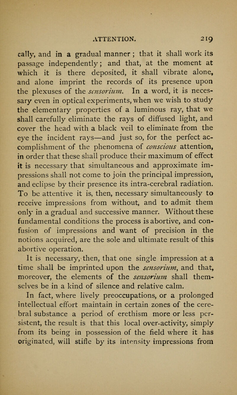 cally, and in a gradual manner ; that it shall work its passage independently; and that, at the moment at which it is there deposited, it shall vibrate alone, and alone imprint the records of its presence upon the plexuses of the scnsormm. In a word, it is neces- sary even in optical experiments, when we wish to study the elementary properties of a luminous ray, that we shall carefully eliminate the rays of diffused light, and cover the head with a black veil to eliminate from the eye the incident rays—and just so, for the perfect ac- complishment of the phenomena of consciotcs attention, in order that these shall produce their maximum of effect it is necessary that simultaneous and approximate im- pressions shall not come to join the principal impression, and eclipse by their presence its intra-cerebral radiation. To be attentive it is, then, necessary simultaneously to receive impressions from without, and to admit them only in a gradual and successive manner. Without these fundamental conditions the process is abortive, and con- fusion of impressions and want of precision in the notions acquired, are the sole and ultimate result of this abortive operation. It is necessary, then, that one single impression at a time shall be imprinted upon the sensoriiim, and that, moreover, the elements of the sensoriiim shall them- selves be in a kind of silence and relative calm. In fact, where lively preoccupations, or a prolonged intellectual effort maintain in certain zones of the cere- bral substance a period of erethism more or less per- sistent, the result is that this local over-activity, simply from its being in possession of the field where it has originated, will stifle by its intensity impressions from