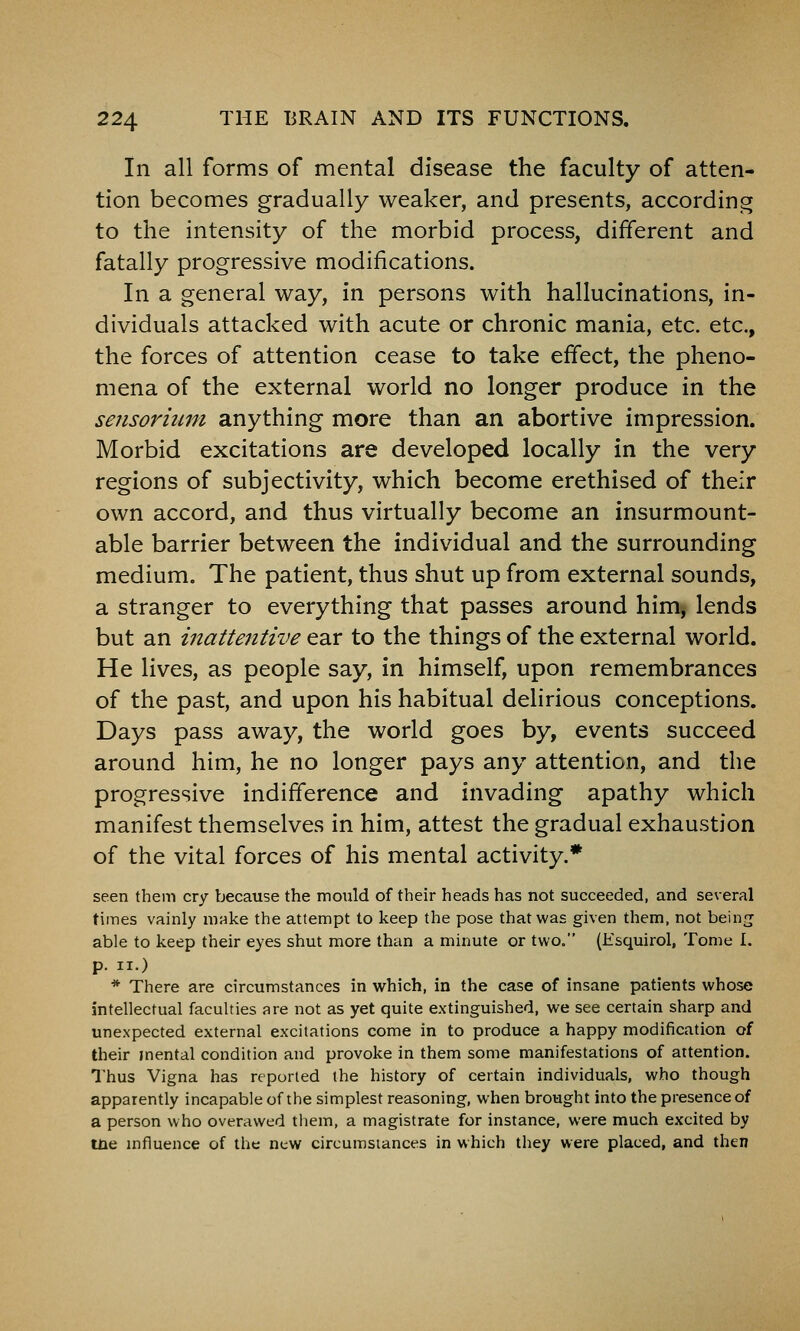 In all forms of mental disease the faculty of atten- tion becomes gradually weaker, and presents, according to the intensity of the morbid process, different and fatally progressive modifications. In a general way, in persons with hallucinations, in- dividuals attacked with acute or chronic mania, etc. etc., the forces of attention cease to take effect, the pheno- mena of the external world no longer produce in the sensoriimi anything more than an abortive impression. Morbid excitations are developed locally in the very regions of subjectivity, which become erethised of their own accord, and thus virtually become an insurmount- able barrier between the individual and the surrounding medium. The patient, thus shut up from external sounds, a stranger to everything that passes around him, lends but an inattentive ear to the things of the external world. He lives, as people say, in himself, upon remembrances of the past, and upon his habitual delirious conceptions. Days pass away, the world goes by, events succeed around him, he no longer pays any attention, and the progressive indifference and invading apathy which manifest themselves in him, attest the gradual exhaustion of the vital forces of his mental activity.* seen them cry because the mould of their heads has not succeeded, and several times vainly make the attempt to keep the pose that was given them, not beinu able to keep their eyes shut more than a minute or two. (Ksquirol, Tome 1. p. II.) * There are circumstances in which, in the case of insane patients whose intellectual faculties are not as yet quite extinguished, we see certain sharp and unexpected external excitations come in to produce a happy modification of their mental condition and provoke in them some manifestations of attention. Thus Vigna has reported the history of certain individuals, who though apparently incapable of the simplest reasoning, when brought into the presence of a person who overawed tliem, a magistrate for instance, were much excited by ine mfluence of the new circumsiances in which they were placed, and then