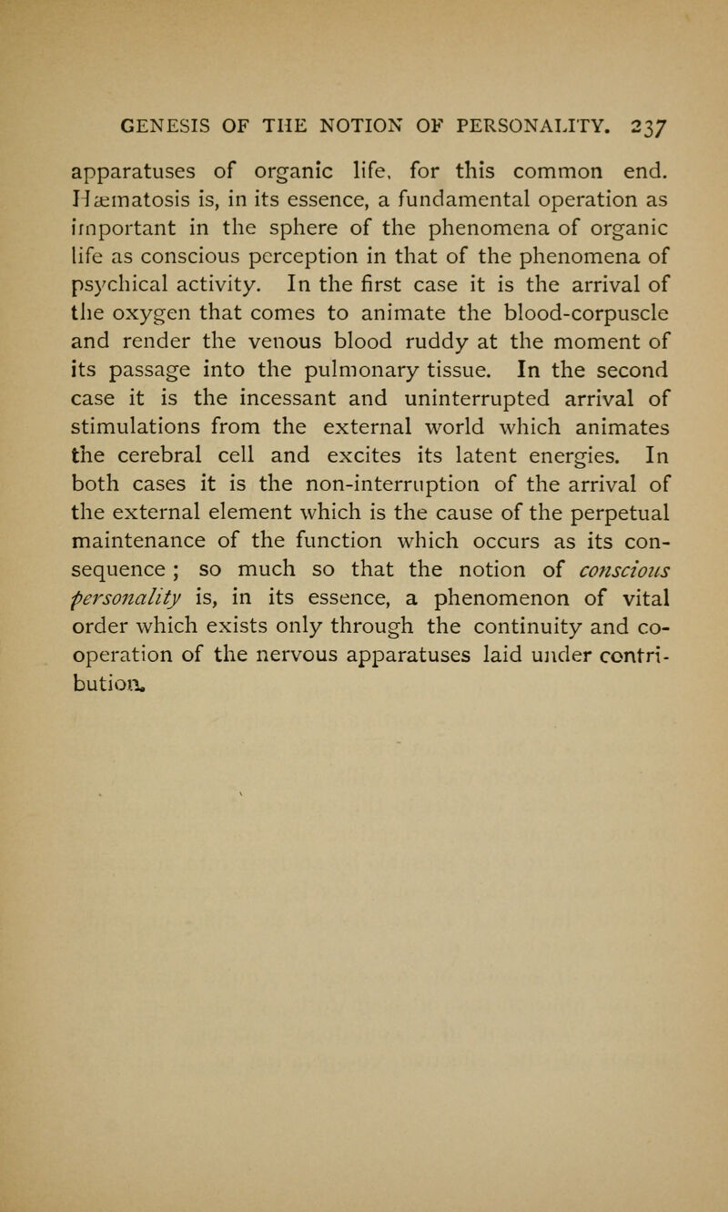 apparatuses of organic life, for this common end. Ila^matosis is, in its essence, a fundamental operation as important in the sphere of the phenomena of organic life as conscious perception in that of the phenomena of psychical activity. In the first case it is the arrival of the oxygen that comes to animate the blood-corpuscle and render the venous blood ruddy at the moment of its passage into the pulmonary tissue. In the second case it is the incessant and uninterrupted arrival of stimulations from the external world which animates the cerebral cell and excites its latent energies. In both cases it is the non-interruption of the arrival of the external element which is the cause of the perpetual maintenance of the function which occurs as its con- sequence ; so much so that the notion of conscious personality is, in its essence, a phenomenon of vital order which exists only through the continuity and co- operation of the nervous apparatuses laid ujider contri- butioxi.