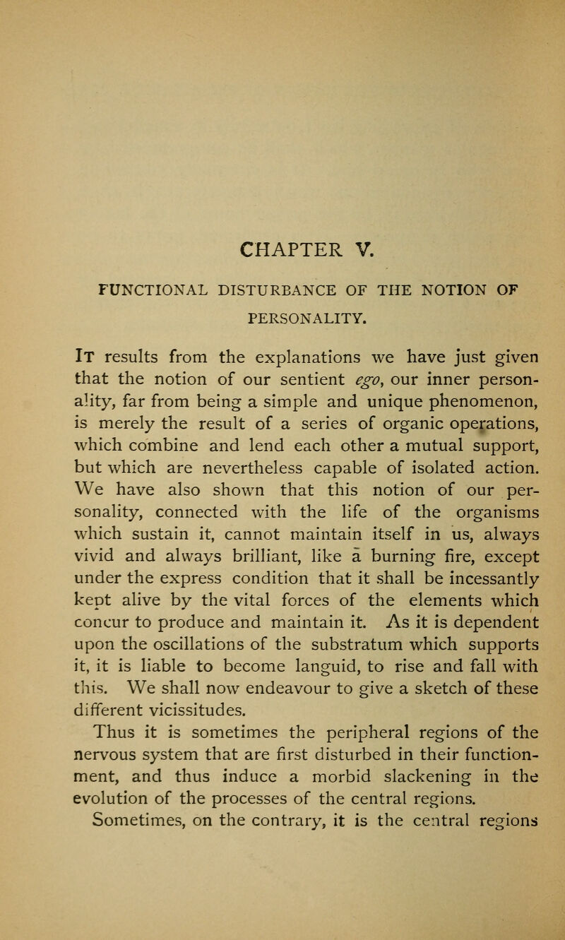 FUNCTIONAL DISTURBANCE OF THE NOTION OF PERSONALITY. It results from the explanations we have just given that the notion of our sentient ego, our inner person- ality, far from being a simple and unique phenomenon, is merely the result of a series of organic operations, which combine and lend each other a mutual support, but which are nevertheless capable of isolated action. We have also shown that this notion of our per- sonality, connected with the life of the organisms which sustain it, cannot maintain itself in us, always vivid and always brilliant, like a burning fire, except under the express condition that it shall be incessantly kept alive by the vital forces of the elements which concur to produce and maintain it. As it is dependent upon the oscillations of the substratum which supports it, it is liable to become languid, to rise and fall with this. We shall now endeavour to give a sketch of these different vicissitudes. Thus it is sometimes the peripheral regions of the nervous system that are first disturbed in their function- ment, and thus induce a morbid slackening in the evolution of the processes of the central regions. Sometimes, on the contrary, it is the central regions