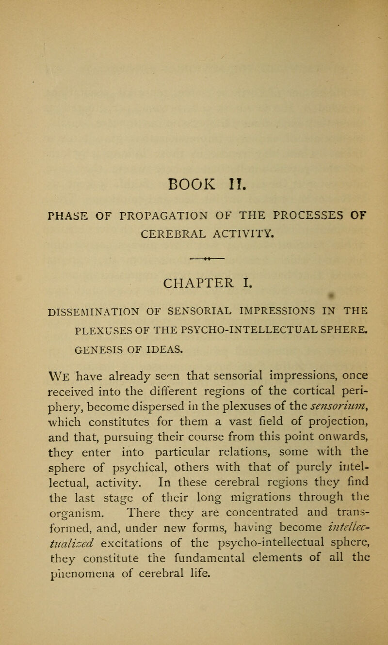 PHASE OF PROPAGATION OF THE PROCESSES OF CEREBRAL ACTIVITY. CHAPTER I. DISSEMINATION OF SENSORIAL IMPRESSIONS IN THE PLEXUSES OF THE PSYCHO-INTELLECTUAL SPHERE. GENESIS OF IDEAS. We have already se^n that sensorial impressions, once received into the different regions of the cortical peri- phery, become dispersed in the plexuses of the sensormiUy which constitutes for them a vast field of projection, and that, pursuing their course from this point onwards, they enter into particular relations, some with the sphere of psychical, others with that of purely intel- lectual, activity. In these cerebral regions they find the last stage of their long migrations through the organism. There they are concentrated and trans- formed, and, under new forms, having become intellec- tiialized excitations of the psycho-intellectual sphere, hhey constitute the fundamental elements of all the piienomena of cerebral life.