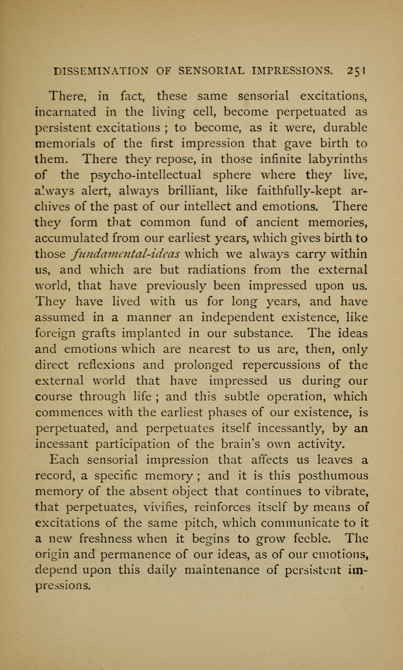 There, in fact, these same sensorial excitations, incarnated in the living cell, become perpetuated as persistent excitations ; to become, as it were, durable memorials of the first impression that gave birth to them. There they repose, in those infinite labyrinths of the psycho-intellectual sphere where they live, always alert, always brilliant, like faithfully-kept ar- chives of the past of our intellect and emotions. There they form tliat common fund of ancient memories, accumulated from our earliest years, which gives birth to those fiuidamcjital-ideas which we always carry within us, and which are but radiations from the external world, that have previously been impressed upon us. They have lived with us for long years, and have assumed in a manner an independent existence, like foreign grafts implanted in our substance. The ideas and emotions which are nearest to us are, then, only direct reflexions and prolonged repercussions of the external world that have impressed us during our course through life ; and this subtle operation, which commences with the earliest phases of our existence, is perpetuated, and perpetuates itself incessantly, by an incessant participation of the brain's own activity. Each sensorial impression that affects us leaves a record, a specific memory ; and it is this posthumous memory of the absent object that continues to vibrate, that perpetuates, vivifies, reinforces itself by means of excitations of the same pitch, which communicate to it a new freshness when it begins to grow feeble. The origin and permanence of our ideas, as of our emotions, depend upon this daily maintenance of persistent im- pressions.