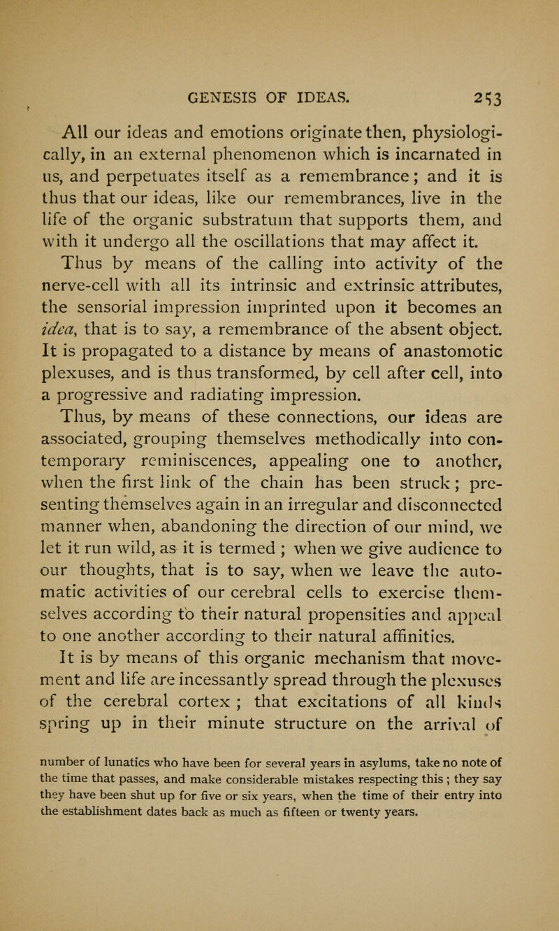 All our ideas and emotions originate then, physiologi- cally, in an external phenomenon which is incarnated in us, and perpetuates itself as a remembrance; and it is thus that our ideas, like our remembrances, live in the life of the organic substratum that supports them, and with it undergo all the oscillations that may affect it. Thus by means of the calling into activity of the nerve-cell with all its intrinsic and extrinsic attributes, the sensorial impression imprinted upon it becomes an tdea, that is to say, a remembrance of the absent object. It is propagated to a distance by means of anastomotic plexuses, and is thus transformed, by cell after cell, into a progressive and radiating impression. Thus, by means of these connections, our ideas are associated, grouping themselves methodically into con- temporary reminiscences, appealing one to another, when the first link of the chain has been struck; pre- senting themselves again in an irregular and disconnected manner when, abandoning the direction of our mind, we let it run wild, as it is termed ; when we give audience to our thoughts, that is to say, when we leave tlic auto- matic activities of our cerebral cells to exercise them- selves according to their natural propensities and ap[)cal to one another according to their natural affinities. It is by means of this organic mechanism that movc- m.ent and life are incessantly spread through the plexuses of the cerebral cortex ; that excitations of all kinds spring up in their minute structure on the arrival of number of lunatics who have been for several years in asylums, take no note of the time that passes, and make considerable mistakes respecting this ; they say they have been shut up for five or six years, when the time of their entry into the establishment dates back as much as fifteen or twenty years.