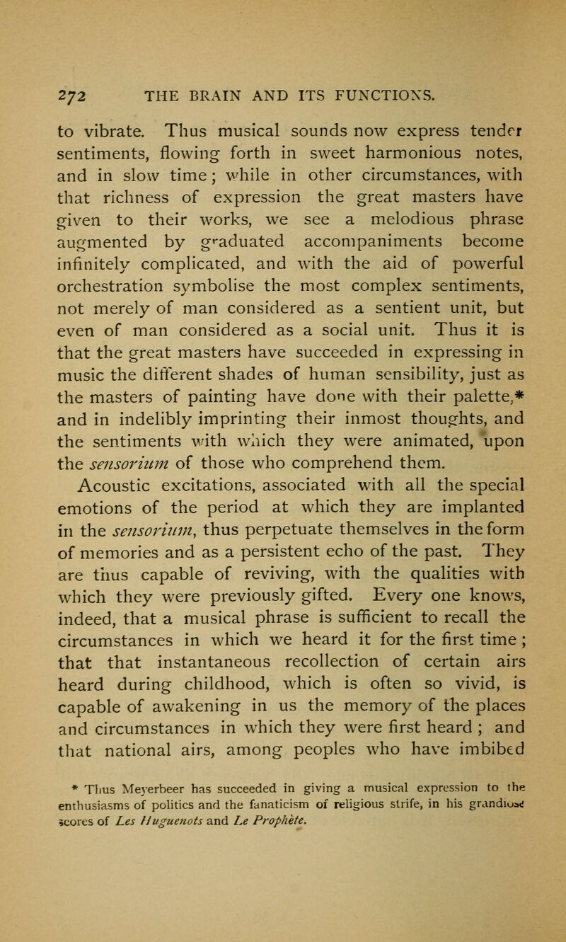 to vibrate. Thus musical sounds now express tender sentiments, flowing forth in sweet harmonious notes, and in slow time; while in other circumstances, with that richness of expression the great masters have given to their works, we see a melodious phrase augmented by g^-aduated accompaniments become infinitely complicated, and with the aid of powerful orchestration symbolise the most complex sentiments, not merely of man considered as a sentient unit, but even of man considered as a social unit. Thus it is that the great masters have succeeded in expressing in music the different shades of human sensibility, just as the masters of painting have done with their palette,* and in indelibly imprinting their inmost thoughts, and the sentiments with which they were animated, upon the sensoriiim of those who comprehend them. Acoustic excitations, associated with ail the special emotions of the period at which they are implanted in the sensoriiim, thus perpetuate themselves in the form of memories and as a persistent echo of the past. They are thus capable of reviving, with the qualities with which they were previously gifted. Every one knows, indeed, that a musical phrase is sufficient to recall the circumstances in which we heard it for the first time ; that that instantaneous recollection of certain airs heard during childhood, which is often so vivid, is capable of awakening in us the memory of the places and circumstances in which they were first heard ; and that national airs, among peoples who have imbibed * Tlius Meyerbeer has succeeded in giving a musical expression to the enthusiasms of politics and the fanaticism of religious strife, in his grandiua*! scores of Les Huguenots and Le Prophete.