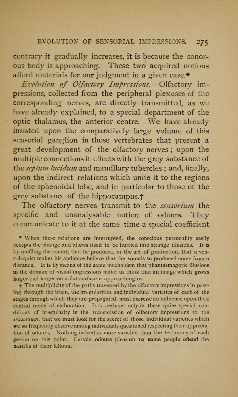 contrary it gradually increases, it is because the sonor- ous body is approaching. These two acquired notions afford materials for our judgment in a given case.* Evolution of Olfactory hnprcssions.—Olfactory im- pressions, collected from the peripheral plexuses of tlie corresponding nerves, are directly transmitted, as we have already explained, to a special department of the optic thalamus, the anterior centre. We have already insisted upon the comparatively large volume of this sensorial ganglion in those vertebrates that present a great development of the olfactory nerves ; upon the multiple connections it effects with the grey substance of \\\Q septum lucidum and mamillary tubercles ; and, finally, upon the indirect relations which unite it to the regions of the sphenoidal lobe, and in particular to those of the grey substance of the hippocampus.f The olfactory nerves transmit to the sensoruini the specific and unanalysable notion of odours. They communicate to it at the same time a special coefficient * When the^e relations are interrupted, the conscious personality easily accepts the change and allows itself to be hurried into strange illusions. It is by muffling the sounds that he produces, in the act of production, that a ven- triloquist makes his audience believe that the sounds so produced come from a distance. It is by means of the same mechanism that phantasmagoric illusions in the domain of visual impressions make us think that an image which grows larger f.nd larger on a flat surface is approachmg us. f The multiplicity of the paths traver^ed by the olfactory impressions in pass- ing through the brain, the irregularities and individual varieties of each of the stages through which they are propagated, must exercise an influence upon their central mode of elaboration. It is perhaps only in these quite special con- ditions of irregularity in the transmission of olfactory impressions to the sensorhim, that we must look for the secret of those individual varieties which we so frequently observe among individuals questioned respecting their apprecia- tion of odours. Nothing indeed is more variable than the testimony of each person on this point. Certain odours pleasant to some people oftend the nostrils of their fellows.