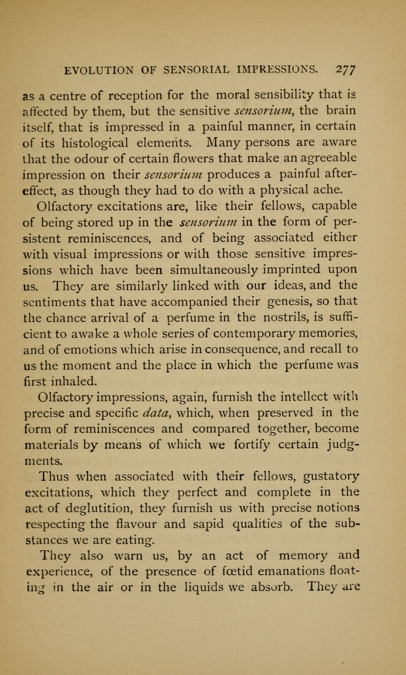 as a centre of reception for the moral sensibility that is affected by them, but the sensitive sensoriiim, the brain itself, that is impressed in a painful manner, in certain of its histological elements. Many persons are aware that the odour of certain flowers that make an agreeable impression on their sensorium produces a painful after- effect, as though they had to do with a physical ache. Olfactory excitations are, like their fellows, capable of being stored up in the sensormm in the form of per- sistent reminiscences, and of being associated either with visual impressions or with those sensitive impres- sions which have been simultaneously imprinted upon us. They are similarly linked with our ideas, and the sentiments that have accompanied their genesis, so that the chance arrival of a perfume in the nostrils, is suffi- cient to awake a whole series of contemporary memories, and of emotions which arise in consequence, and recall to us the moment and the place in which the perfume was first inhaled. Olfactory impressions, again, furnish the intellect with precise and specific data, which, when preserved in the form of reminiscences and compared together, become materials by means of which we fortify certain judg- ments. Thus when associated with their fellows, gustatory excitations, which they perfect and complete in the act of deglutition, they furnish us with precise notions respecting the flavour and sapid qualities of the sub- stances we are eating. They also warn us, by an act of memory and experience, of the presence of foetid emanations float- ing in the air or in the liquids we absorb. They are