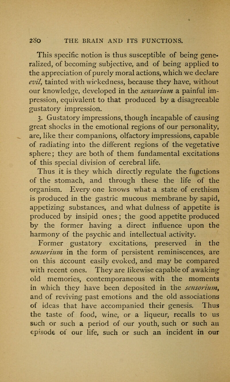 This specific notion is thus susceptible of being gene- rahzed, of becoming subjective, and of being appHed to the appreciation of purely moral actions, which we declare evily tainted with wickedness, because they have, without our knowledge, developed in the sensorium a painful im- pression, equivalent to that produced by a disagreeable gustatory impression. 3. Gustatory impressions, though incapable of causing great shocks in the emotional regions of our personality, are, like their companions, olfactory impressions, capable of radiating into the different regions of the vegetative sphere; they are both of them fundamental excitations of this special division of cerebral life. Thus it is they which directly regulate the functions of the stomach, and through these the life of the organism. Every one knows what a state of erethism is produced in the gastric mucous membrane by sapid, appetizing substances, and what dulness of appetite is produced by insipid ones; the good appetite produced by the former having a direct influence upon the harmony of the psychic and intellectual activity. Former gustatory excitations, preserved in the sensormm in the form of persistent reminiscences, are on this account easily evoked, and may be compared with recent ones. They are likewise capable of awaking old memories, contemporaneous with the moments in which they have been deposited in the sensormm^ and of reviving past emotions and the old associations of ideas that have accompanied their genesis. Thus the taste of food, wine, or a liqueur, recalls to us such or such a period of our youth, such or such an episode of our life, such or such an incident in our