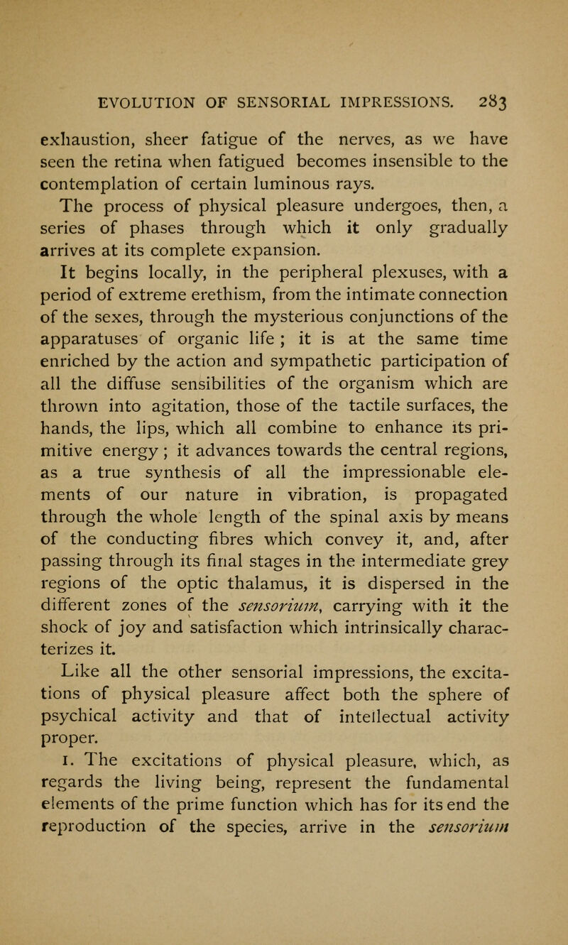 exhaustion, sheer fatigue of the nerves, as we have seen the retina when fatigued becomes insensible to the contemplation of certain luminous rays. The process of physical pleasure undergoes, then, a series of phases through which it only gradually arrives at its complete expansion. It begins locally, in the peripheral plexuses, with a period of extreme erethism, from the intimate connection of the sexes, through the mysterious conjunctions of the apparatuses of organic life ; it is at the same time enriched by the action and sympathetic participation of all the diffuse sensibilities of the organism which are thrown into agitation, those of the tactile surfaces, the hands, the lips, which all combine to enhance its pri- mitive energy ; it advances towards the central regions, as a true synthesis of all the impressionable ele- ments of our nature in vibration, is propagated through the whole length of the spinal axis by means of the conducting fibres which convey it, and, after passing through its final stages in the intermediate grey regions of the optic thalamus, it is dispersed in the different zones of the sensorium, carrying with it the shock of joy and satisfaction which intrinsically charac- terizes it. Like all the other sensorial impressions, the excita- tions of physical pleasure affect both the sphere of psychical activity and that of intellectual activity proper. I. The excitations of physical pleasure, which, as regards the living being, represent the fundamental elements of the prime function which has for its end the reproduction of the species, arrive in the sensoriunt