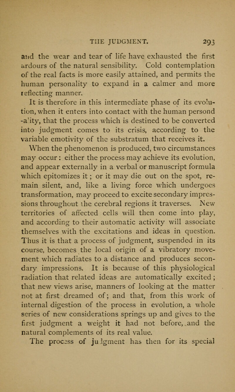 aiid the wear and tear of life have exhausted the first ardours of the natural sensibility. Cold contemplation of the real facts is more easily attained, and permits the human personality to expand in a calmer and more reflecting manner. It is therefore in this intermediate phase of its evolu- tion, when it enters into contact wath the human persond -a'ity, that the process which is destined to be converted into judgment comes to its crisis, according to the variable emotivity of tlie substratum that receives it. When the phenomenon is produced, two circumstances may occur : either the process may achieve its evolution, and appear externally in a verbal or manuscript formula which epitomizes it; or it may die out on the spot, re- main silent, and, like a living force which undergoes transformation, may proceed to excite secondary impres- sions throughout ihe cerebral regions it traverses. New territories of affected cells will then come into play, and according to their automatic activity wnll associate themselves with the excitations and ideas in question. Thus it is that a process of judgment, suspended in its course, becomes the local origin of a vibratory move- ment which radiates to a distance and produces secon- dary impressions. It is because of this physiological radiation that related ideas are automatically excited ; that new views arise, manners of looking at the matter not at first dreamed of; and that, from this work of internal digestion of the process in evolution, a whole series of new considerations springs up and gives to the first judgment a weight it had not before, and the natural complements of its real value. The process of juigment has then for its special