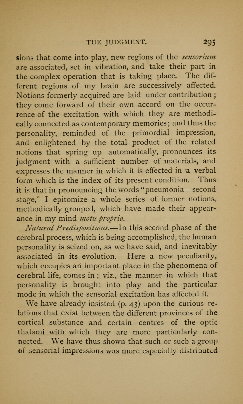 sions that come into play, new regions of the scnsorium are associated, set in vibration, and take their part in the complex operation that is taking place. The dif- ferent regions of my brain are successively affected. Notions formerly acquired are laid under contribution ; they come forward of their own accord on the occur- rence of the excitation with which they are methodi- cally connected as contemporary memories; and thus the personality, reminded of the primordial impression, and enlightened by the total product of the related njtions that spring up automatically, pronounces its judgment with a sufficient number of materials, and expresses the manner in which it is effected in a verbal form which is the index of its present condition. Thus it is that in pronouncing the words pneumonia—second stage, I epitomize a whole series of former notions, methodically grouped, which have made their appear- ance in my mind viotu propria. Natural Predispositions.—In this second phase of the cerebral process, which is being accomplished, the human personality is seized on, as we have said, and inevitably associated in its evolution. Here a new peculiarity, which occupies an important place in the phenomena of cerebral life, comes in ; viz., the manner in which that personality is brought into play and the particular mode in which the sensorial excitation has affected it. We have already insisted (p. 43) upon the curious re- lations that exist between the different provinces of the cortical substance and certain centres of the optic thalami with which they are more particularly con- nected. We have thus shown that such or such a group of sensorial impressions was more especially distributed