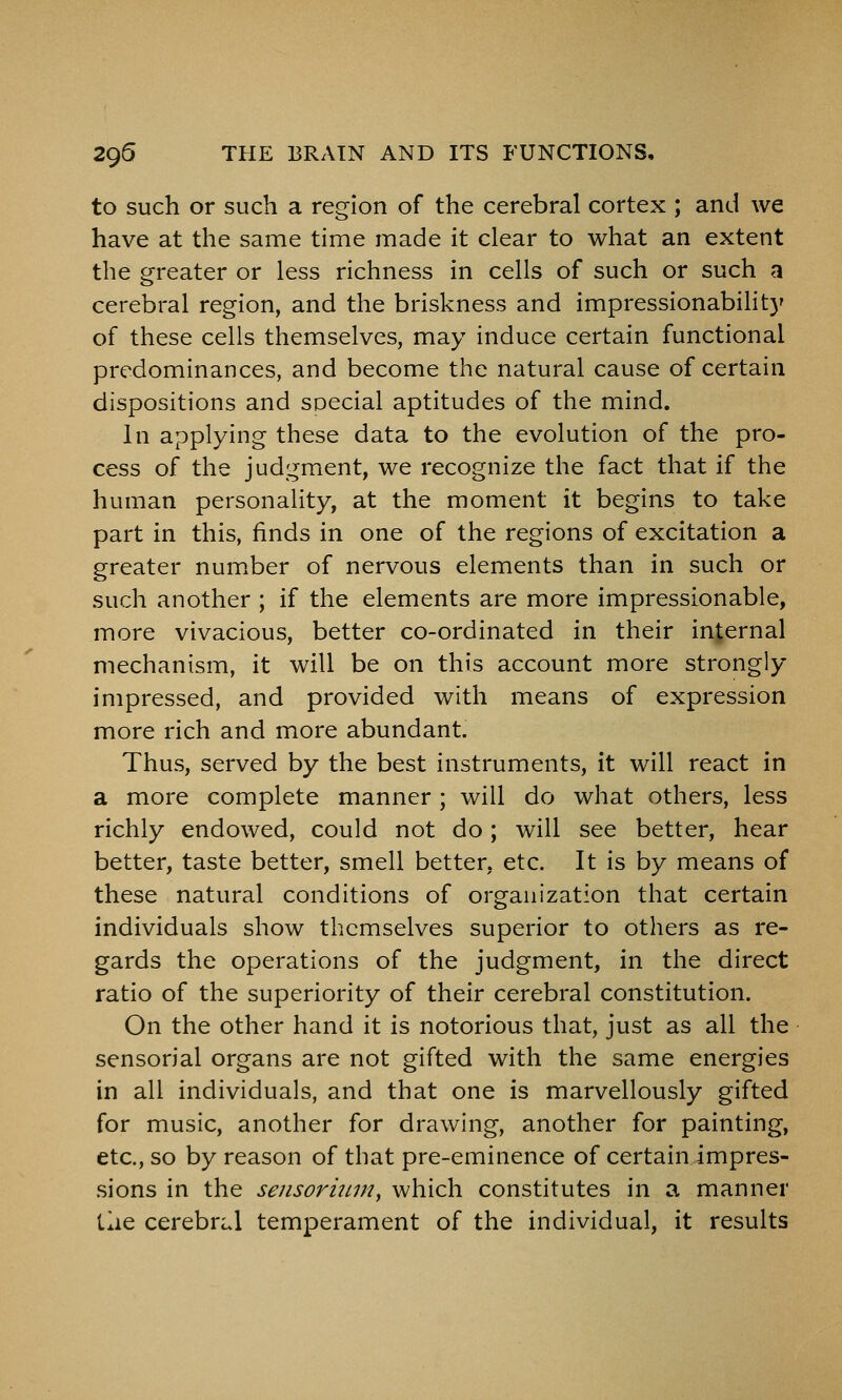 to such or such a region of the cerebral cortex ; and we have at the same time made it clear to what an extent the greater or less richness in cells of such or such a cerebral region, and the briskness and impressionabilit)' of these cells themselves, may induce certain functional predominances, and become the natural cause of certain dispositions and special aptitudes of the mind. in applying these data to the evolution of the pro- cess of the judgment, we recognize the fact that if the human personality, at the moment it begins to take part in this, finds in one of the regions of excitation a greater num^ber of nervous elements than in such or such another ; if the elements are more impressionable, more vivacious, better co-ordinated in their internal mechanism, it will be on this account more strongly impressed, and provided with means of expression more rich and more abundant. Thus, served by the best instruments, it will react in a more complete manner ; will do what others, less richly endowed, could not do; will see better, hear better, taste better, smell better, etc. It is by means of these natural conditions of organization that certain individuals show themselves superior to others as re- gards the operations of the judgment, in the direct ratio of the superiority of their cerebral constitution. On the other hand it is notorious that, just as all the sensorial organs are not gifted with the same energies in all individuals, and that one is marvellously gifted for music, another for drawing, another for painting, etc., so by reason of that pre-eminence of certain impres- sions in the sejisoriuni, which constitutes in a manner the cerebral temperament of the individual, it results