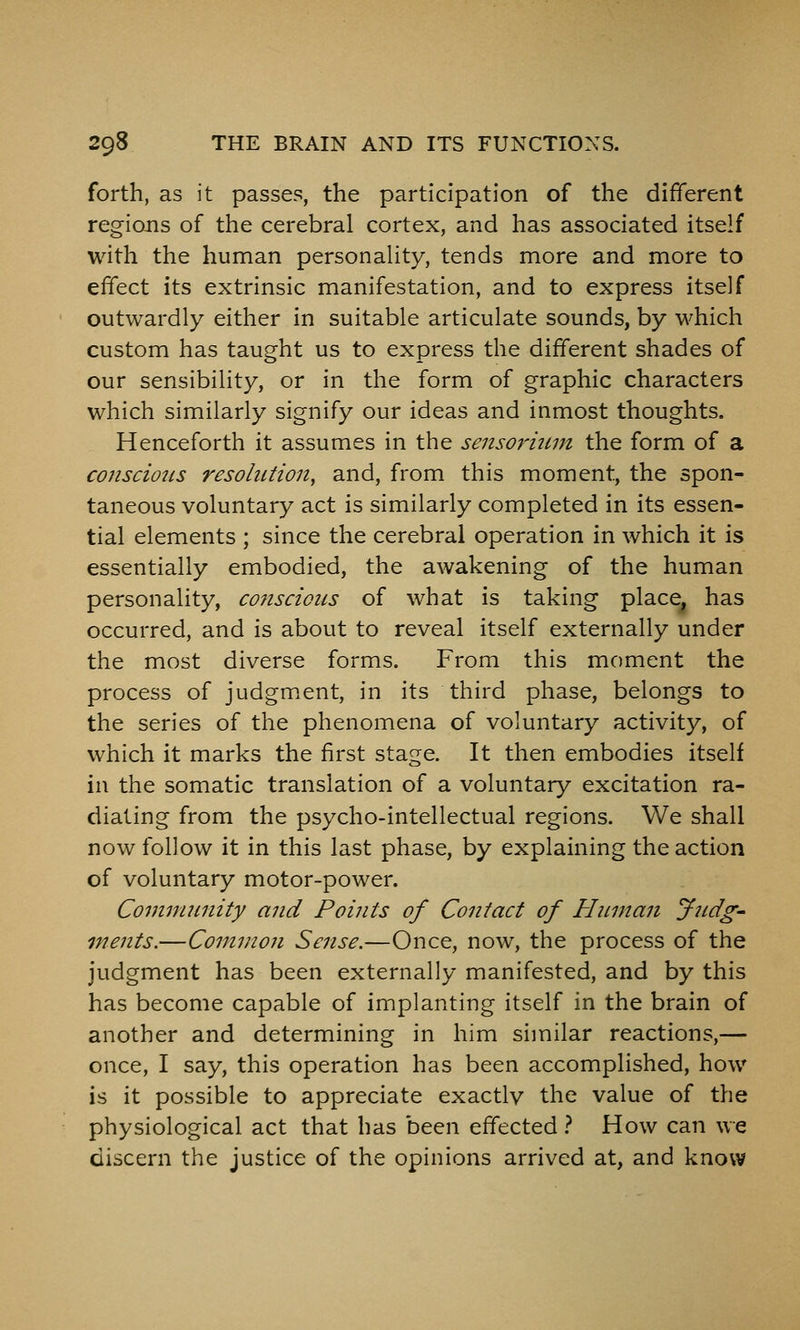 forth, as it passes, the participation of the different regions of the cerebral cortex, and has associated itself with the human personality, tends more and more to effect its extrinsic manifestation, and to express itself outwardly either in suitable articulate sounds, by which custom has taught us to express the different shades of our sensibility, or in the form of graphic characters which similarly signify our ideas and inmost thoughts. Henceforth it assumes in the sensofium the form of a conscious resolution, and, from this moment, the spon- taneous voluntary act is similarly completed in its essen- tial elements ; since the cerebral operation in which it is essentially embodied, the awakening of the human personality, conscious of what is taking place^ has occurred, and is about to reveal itself externally under the most diverse forms. From this moment the process of judgm.ent, in its third phase, belongs to the series of the phenomena of voluntary activity, of which it marks the first stage. It then embodies itself in the somatic translation of a voluntary excitation ra- diating from the psycho-intellectual regions. We shall now follow it in this last phase, by explaining the action of voluntary motor-power. Community and Points of Contact of Human Judg- ments.—Common Sense.—Once, now, the process of the judgment has been externally manifested, and by this has become capable of implanting itself in the brain of another and determining in him similar reactions,— once, I say, this operation has been accomplished, how is it possible to appreciate exactly the value of the physiological act that has been effected } How can we discern the justice of the opinions arrived at, and know