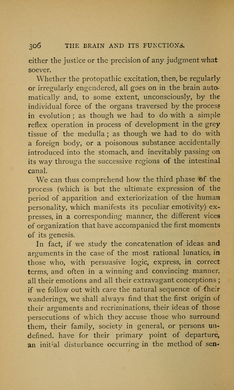 either the justice or the precision of any judgment v/hat soever. Whether the protopathic excitation, then, be regularly or irregularly engendered, all goes on in the brain auto- matically and, to some extent, unconsciously, by the individual force of the organs traversed by the process in evolution ; as though we had to do with a simple reflex operation in process of development in the grey tissue of the medulla; as though we had to do with a foreign body, or a poisonous substance accidentally introduced into the stomach, and inevitably passing on its way througn the successive regions of the intestinal canal. We can thus comprehend how the third phase of the process (which is but the ultimate expression of the period of apparition and exteriorization of the human personality, which manifests its peculiar emotivity) ex- presses, in a corresponding manner, the different vices of organization that have accompanied the first moments of its genesis. In fact, if we study the concatenation of ideas and arguments in the case of the most rational lunatics, in those who, with persuasive logic, express, in correct terms, and often in a winning and convincing manner, all their emotions and all their extravagant conceptions ; if we follow out with care the natural sequence of Yheir wanderings, we shall always find that the first origin of their arguments and recriminations, their ideas of those persecutions of which they accuse those who surround them, their family, society in general, or persons un- defined, have for their primary point of departure, an init'al disturbance occurring in the method of .sen-