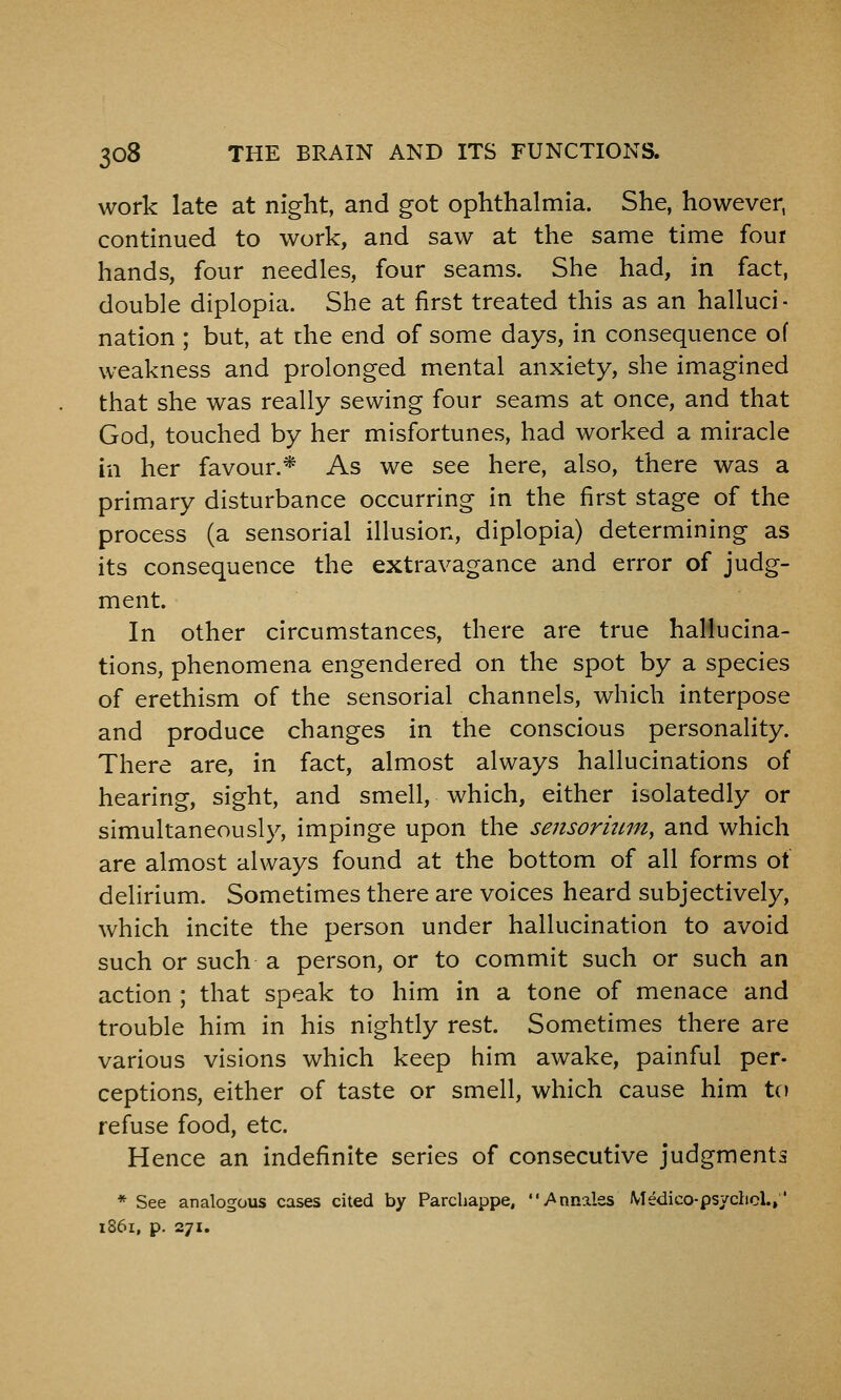 work late at night, and got ophthalmia. She, however, continued to work, and saw at the same time four hands, four needles, four seams. She had, in fact, double diplopia. She at first treated this as an halluci- nation ; but, at the end of some days, in consequence of weakness and prolonged mental anxiety, she imagined that she was really sewing four seams at once, and that God, touched by her misfortunes, had worked a miracle in her favour.* As we see here, also, there was a primary disturbance occurring in the first stage of the process (a sensorial illusion, diplopia) determining as its consequence the extravagance and error of judg- ment. In other circumstances, there are true hallucina- tions, phenomena engendered on the spot by a species of erethism of the sensorial channels, which interpose and produce changes in the conscious personality. There are, in fact, almost always hallucinations of hearing, sight, and smell, which, either isolatedly or simultaneously, impinge upon the sensormm^ and which are almost always found at the bottom of all forms of delirium. Sometimes there are voices heard subjectively, which incite the person under hallucination to avoid such or such a person, or to commit such or such an action ; that speak to him in a tone of menace and trouble him in his nightly rest. Sometimes there are various visions which keep him awake, painful per- ceptions, either of taste or smell, which cause him to refuse food, etc. Hence an indefinite series of consecutive judgments * See analogous cases cited by Parchappe, v^nnales Medico-psychcl., 1861, p. 271.