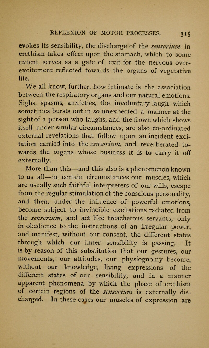 evokes its sensibility, the discharge of the sensoriiim in erethism takes effect upon the stomach, which to some extent serves as a gate of exit for the nervous over- excitement reflected towards the organs of vegetative Ufe. We all know, further, how intimate is the association between the respiratory organs and our natural emotions. Sighs, spasms, anxieties, the involuntary laugh which sometimes bursts out in so unexpected a manner at the sight of a person who laughs, and the frown which shows itself under similar circumstances, are also co-ordinated external revelations that follow upon an incident exci- tation carried into the sensormm, and reverberated to- wards the organs whose business it is to carry it off externally. More than this—and this also is a phenomenon known to us all—in certain circumstances our muscles, which are usually such faithful interpreters of our wills, escape from the regular stimulation of the conscious personality, and then, under the influence of powerful emotions, become subject to invincible excitations radiated from the sensorium^ apd act like treacherous servants, only in obedience to the instructions of an irregular power, and manifest, without our consent, the different states through which our inner sensibility is passing. It is by reason of this substitution that our gestures, our movements, our attitudes, our physiognomy become, without our knowledge, living expressions of the different states of our sensibility, and in a manner apparent phenomena by which the phase of erethism of certain regions of the sensoriiim is externally dis- charged. In these cases our muscles of expression are