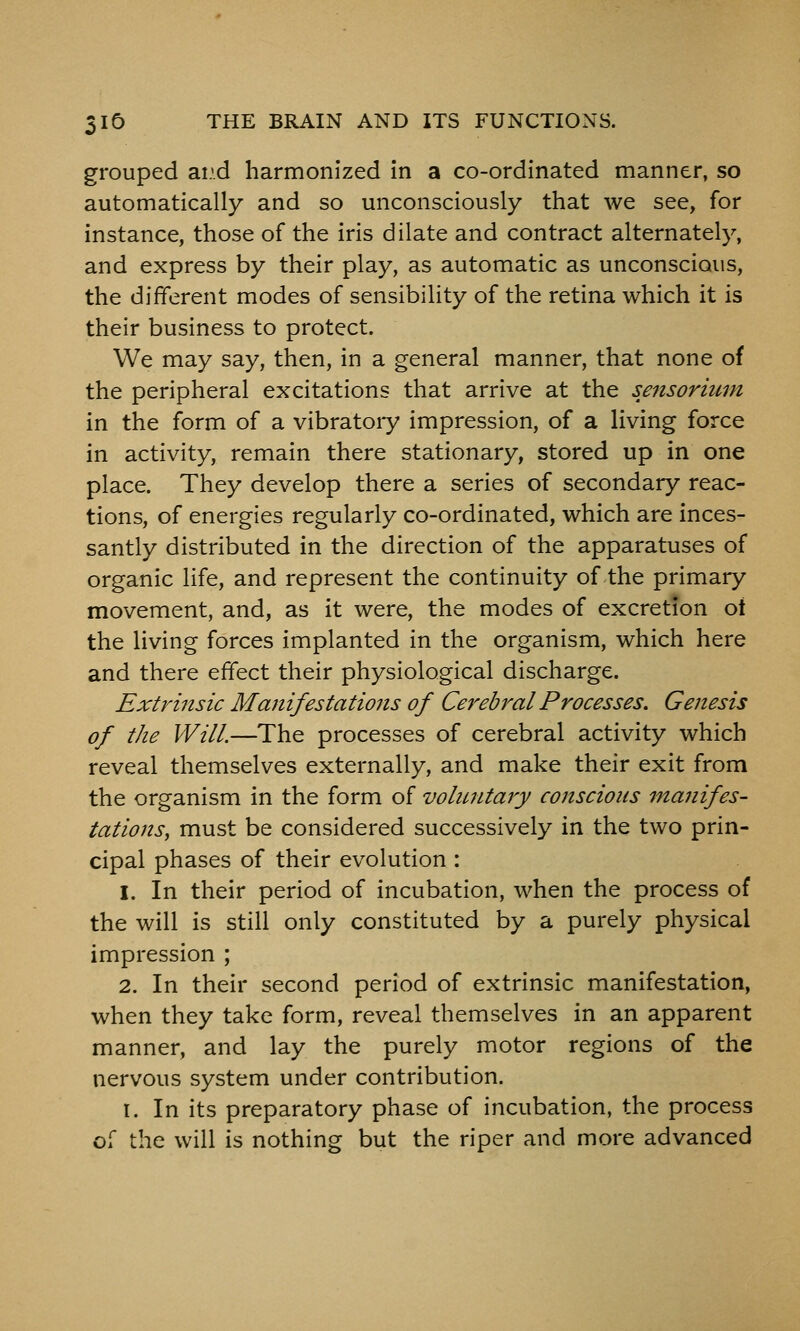 grouped ai.'.d harmonized in a co-ordinated manner, so automatically and so unconsciously that we see, for instance, those of the iris dilate and contract alternately, and express by their play, as automatic as unconscious, the different modes of sensibility of the retina which it is their business to protect. We may say, then, in a general manner, that none of the peripheral excitations that arrive at the sensorium in the form of a vibratoiy impression, of a living force in activity, remain there stationary, stored up in one place. They develop there a series of secondary reac- tions, of energies regularly co-ordinated, which are inces- santly distributed in the direction of the apparatuses of organic life, and represent the continuity of the primary movement, and, as it were, the modes of excretion ot the living forces implanted in the organism, which here and there effect their physiological discharge. Extrinsic Manifestations of Cerebral Processes. Genesis of the Will.—The processes of cerebral activity which reveal themselves externally, and make their exit from the organism in the form of voluntary conscious manifes- tations, must be considered successively in the two prin- cipal phases of their evolution : 1. In their period of incubation, when the process of the will is still only constituted by a purely physical impression ; 2. In their second period of extrinsic manifestation, when they take form, reveal themselves in an apparent manner, and lay the purely motor regions of the nervous system under contribution. I. In its preparatory phase of incubation, the process of the will is nothing but the riper and more advanced