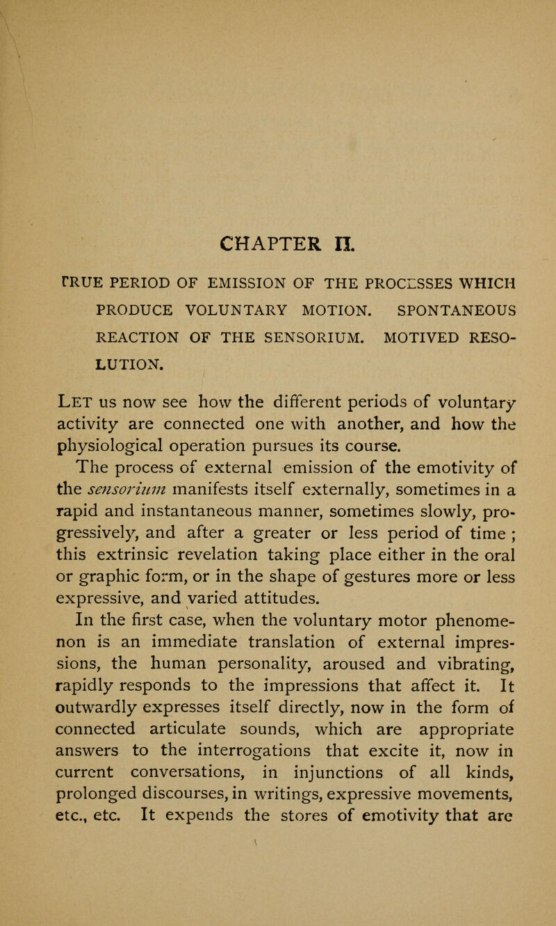 TRUE PERIOD OF EMISSION OF THE PROCESSES WHICH PRODUCE VOLUNTARY MOTION. SPONTANEOUS REACTION OF THE SENSORIUM. MOTIVED RESO- LUTION. Let us now see how the different periods of voluntary activity are connected one with another, and how the physiological operation pursues its course. The process of external emission of the emotivity of the sensorium manifests itself externally, sometimes in a rapid and instantaneous manner, sometimes slowly, pro- gressively, and after a greater or less period of time ; this extrinsic revelation taking place either in the oral or graphic form, or in the shape of gestures more or less expressive, and varied attitudes. In the first case, when the voluntary motor phenome- non is an immediate translation of external impres- sions, the human personality, aroused and vibrating, rapidly responds to the impressions that affect it. It outwardly expresses itself directly, now in the form of connected articulate sounds, which are appropriate answers to the interrogations that excite it, now in current conversations, in injunctions of all kinds, prolonged discourses, in writings, expressive movements, etc., etc. It expends the stores of emotivity that are