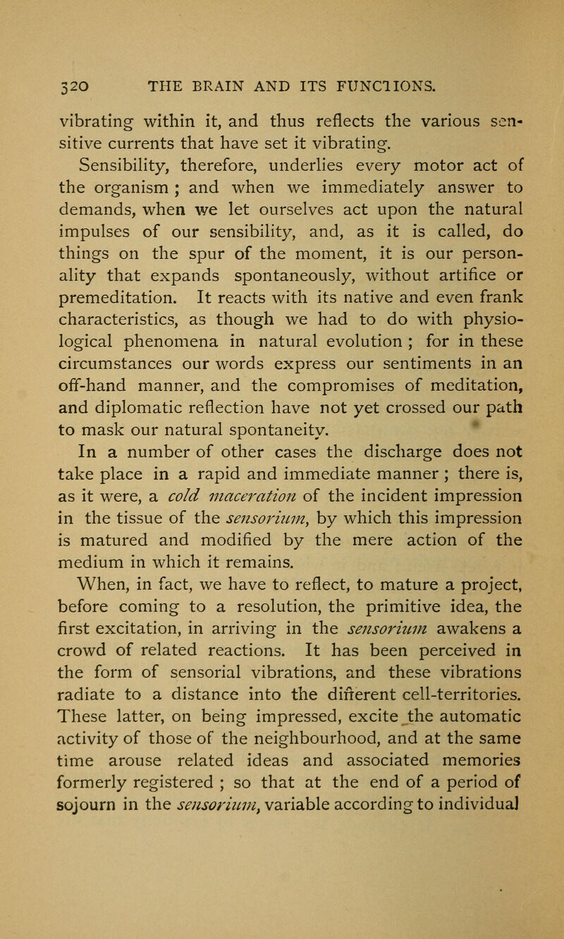 vibrating within it, and thus reflects the various sen- sitive currents that have set it vibrating. Sensibility, therefore, underlies every motor act of the organism ; and when we immediately answer to demands, when we let ourselves act upon the natural impulses of our sensibility, and, as it is called, do things on the spur of the moment, it is our person- ality that expands spontaneously, without artifice or premeditation. It reacts with its native and even frank characteristics, as though we had to do with physio- logical phenomena in natural evolution ; for in these circumstances our words express our sentiments in an off-hand manner, and the compromises of meditation, and diplomatic reflection have not yet crossed our path to mask our natural spontaneity. In a number of other cases the discharge does not take place in a rapid and immediate manner; there is, as it were, a cold maceration of the incident impression in the tissue of the sensoriitm, by which this impression is matured and modified by the mere action of the medium in which it remains. When, in fact, we have to reflect, to mature a project, before coming to a resolution, the primitive idea, the first excitation, in arriving in the sensorium awakens a crowd of related reactions. It has been perceived in the form of sensorial vibrations, and these vibrations radiate to a distance into the dinerent cell-territories. These latter, on being impressed, excite ^the automatic activity of those of the neighbourhood, and at the same time arouse related ideas and associated memories formerly registered ; so that at the end of a period of sojourn in the sensorium, variable according to individual