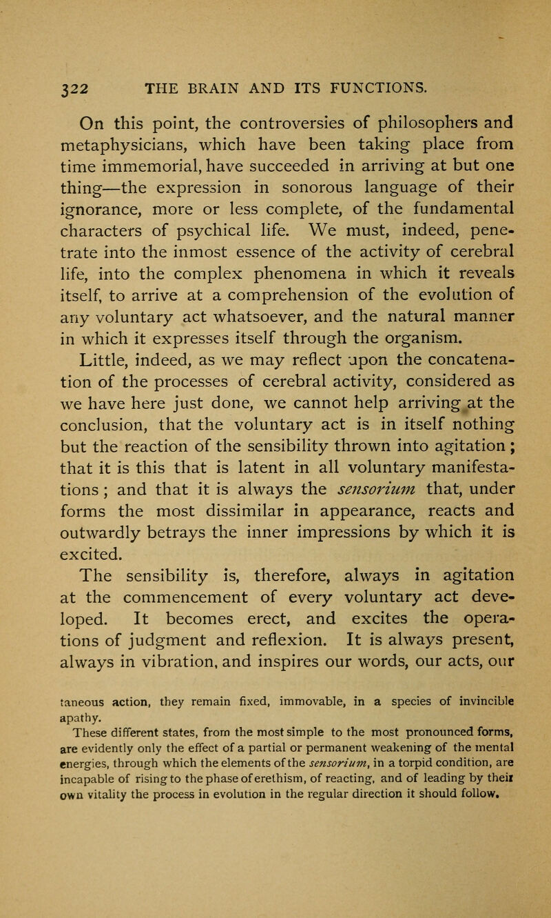 On this point, the controversies of philosophers and metaphysicians, which have been taking place from time immemorial, have succeeded in arriving at but one thing—the expression in sonorous language of their ignorance, more or less complete, of the fundamental characters of psychical life. We must, indeed, pene- trate into the inmost essence of the activity of cerebral life, into the complex phenomena in which it reveals itself, to arrive at a comprehension of the evolution of any voluntary act whatsoever, and the natural manner in which it expresses itself through the organism. Little, indeed, as we may reflect upon the concatena- tion of the processes of cerebral activity, considered as we have here just done, we cannot help arriving at the conclusion, that the voluntary act is in itself nothing but the reaction of the sensibility thrown into agitation ; that it is this that is latent in all voluntary manifesta- tions ; and that it is always the sensorium that, under forms the most dissimilar in appearance, reacts and outwardly betrays the inner impressions by which it is excited. The sensibility is, therefore, always in agitation at the commencement of every voluntary act deve- loped. It becomes erect, and excites the opera- tions of judgment and reflexion. It is always present, always in vibration, and inspires our words, our acts, our taneous action, they remain fixed, immovable, in a species of invincible apathy. These different states, from the most simple to the most pronounced forms, are evidently only the effect of a partial or permanent weakening of the mental energies, through which the elements of the sensorium, in a torpid condition, are incapable of rising to the phase of erethism, of reacting, and of leading by their own vitality the process in evolution in the regular direction it should follow.