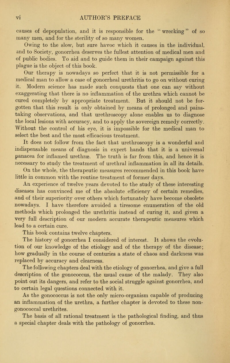 causes of depopulation, and it is responsible for the  wrecking of so many men, and for the sterility of so many women. Owing to the slow, but sure havoc which it causes in the individual, and to Society, gonorrhea deserves the fullest attention of medical men and of pubhc bodies. To aid and to guide them in their campaign against this plague is the object of this book. Our therapy is nowadays so perfect that it is not permissible for a medical man to allow a case of gonorrheal urethritis to go on without curing it. Modern science has made such conquests that one can say without exaggerating that there is no inflammation of the urethra which cannot be cured completely by appropriate treatment. But it should not be for- gotten that this result is only obtained by means of prolonged and pains- taking observations, and that urethroscopy alone enables us to diagnose the local lesions with accuracy, and to apply the sovereign remedy correctly. Without the control of his eye, it is impossible for the medical man to select the best and the most efficacious treatment. It does not follow from the fact that urethroscopy is a wonderful and indispensable means of diagnosis in expert hands that it is a universal panacea for inflamed urethrae. The truth is far from this, and hence it is necessary to study the treatment of urethral inflammation in all its details. On the whole, the therapeutic measures recommended in this book have little in common with the routine treatment of former days. An experience of twelve years devoted to the study of these interesting diseases has convinced me of the absolute efficiency of certain remedies, and of their superiority over others which fortmiately have become obsolete nowadays. I have therefore avoided a tiresome enumeration of the old methods which prolonged the urethritis instead of curing it, and given a very full description of our modern accurate therapeutic measures which lead to a certain cure. This book contains twelve chapters. The history of gonorrhea I considered of interest. It shows the evolu- tion of our knowledge of the etiology and of the therapy of the disease; how gradually in the course of centuries a state of chaos and darkness was replaced by accuracy and clearness. The following chapters deal with the etiology of gonorrhea, and give a full description of the gonococcus, the usual cause of the malady. They also point out its dangers, and refer to the social struggle against gonorrhea, and to certain legal questions connected with it. As the gonococcus is not the only micro-organism capable of producing an inflammation of the urethra, a further chapter is devoted to these non- gonococcal urethrites. The basis of all rational treatment is the pathological finding, and thus a special chapter deals with the pathology of gonorrhea.