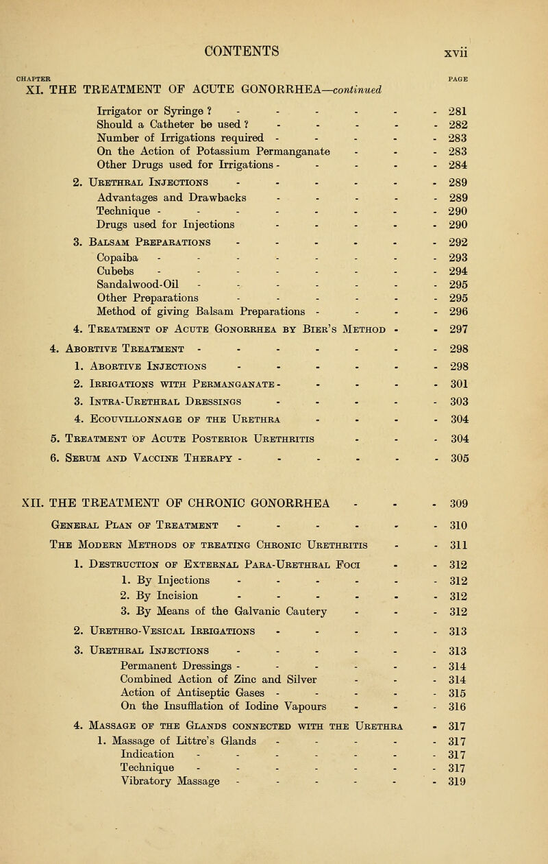 CHAPTER PAGE XI. THE TREATMENT OF ACUTE GO^ORUREA—continued Irrigator or Syringe ? - - - - - - 281 Should a Catheter be used ?-.--. 282 Number of Irrigations required - - - - . 283 On the Action of Potassium Permanganate ... 283 Other Drugs used for Irrigations - - . - . 284 2. Urethral Injections ...... 289 Advantages and Drawbacks - . . . . 289 Technique ----..-- 290 Drugs used for Injections ..... 290 3. Balsam Preparations ...... 292 Copaiba - - - - - - - - 293 Cubebs -----... 294 Sandalwood-Oil ------- 295 Other Preparations ...... 295 Method of giving Balsam Preparations .... 296 4. Treatment of Acute Gonorrhea by Bier's Method - - 297 4. Abortive Treatment ....... 298 1. Abortive Injections ...... 298 2. Irrigations with Permanganate- .... 301 3. Intra-Urethral Dressings ..... 303 4. Ecouvillonnage op the Urethra .... 304 5. Treatment op Acute Posterior Urethritis - - - 304 6. Sebum and Vaccine Therapy ...... 305 XII. THE TREATMENT OF CHRONIC GONORRHEA General Plan op Treatment .... The Modern Methods of treating Chronic Urethritis 1. Destruction op External Paba-Ubethral Foci 1. By Injections - - - 2. By Incision .... 3. By Means of the Galvanic Cautery 2. Urethro-Vesical Irrigations ... 309 310 311 312 312 312 312 313 3. Urethral Injections - - - - . - 313 Permanent Dressings - - - - - - 314 Combined Action of Ziac and Silver - - - 314 Action of Antiseptic Gases - ... - 315 On the Insufflation of Iodine Vapours - - - 316 4. Massage op the Glands connected with the Urethra - 317 1. Massage of Littre's Glands - - - - - 317 Indication - - - - - - - 317 Technique -..-... 317 Vibratory Massage - - - - - - 319