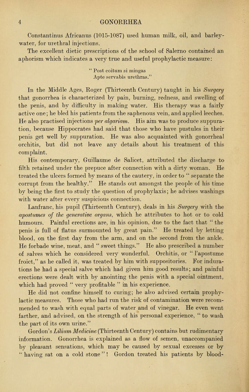 Constantinus Africanus (1015-1087) used liuman milk, oil, and barley- water, for urethral injections. Tlie excellent dietic prescriptions of tlie school of Salerno contained an aphorism which indicates a very true and useful prophylactic measure:  Post coitum si mingas Apte servabis urethras. In the Middle Ages, Roger (Thirteenth Century) taught in his Surgery that gonorrhea is characterized by pain, burning, redness, and swelling of the penis, and by difficulty in making water. His therapy was a fairly active one; he bled his patients from the saphenous vein, and applied leeches. He also practised injections per algariam. His aim was to produce suppura- tion, because Hippocrates had said that those who have pustules in their penis get well by suppuration. He was also acquainted with gonorrheal orchitis, but did not leave any details about his treatment of this complaint. His contemporary, Gruillaume de Salicet, attributed the discharge to filth retained under the prepuce after connection with a dirty woman. He treated the ulcers formed by means of the cautery, in order to  separate the corrupt from the healthy. He stands out amongst the people of his time by being the first to study the question of prophylaxis; he advises washings with water after every suspicious connection. Lanfranc, his pupil (Thirteenth Century), deals in his Surgery with the afostumes of the generative organs, which he attributes to hot or to cold humours. Painful erections are, in his opinion, due to the fact that  the penis is full of flatus surmounted by great pain. He treated by letting blood, on the first day from the arm, and on the second from the ankle. He forbade wine, meat, and  sweet things. He also prescribed a number of salves which he considered very wonderful. Orchitis, or  Tapostume froict, as he called it, was treated by him with suppositories. For indura- tions he had a special salve which had given him good results; and painful erections were dealt with by anointing the penis with a special ointment, which had proved  very profitable  in his experience. He did not confine himself to curing; he also advised certain prophy- lactic measures. Those who had run the risk of contamination were recom- mended to wash with equal parts of water and of vinegar. He even went farther, and advised, on the strength of his personal experience,  to wash the part of its own urine. Gordon's LUium Medicine (Thirteenth Century) contains but rudimentary information. Gonorrhea is explained as a flow of semen, unaccompanied by pleasant sensations, which may be caused by sexual excesses or by  having sat on a cold stone  ! Gordon treated his patients by blood-