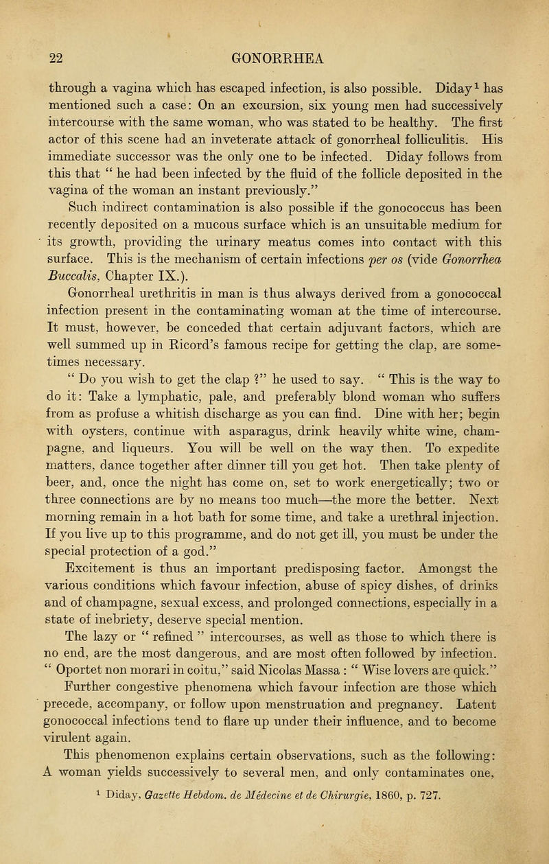 through a vagina which has escaped infection, is also possible. Diday ^ has mentioned such a case: On an excursion, six young men had successively intercourse with the same woman, who was stated to be healthy. The first actor of this scene had an inveterate attack of gonorrheal folliculitis. His immediate successor was the only one to be infected. Diday follows from this that  he had been infected by the fluid of the follicle deposited in the vagina of the woman an instant previously. Such indirect contamination is also possible if the gonococcus has been recently deposited on a mucous surface which is an unsuitable medium for ' its growth, providing the urinary meatus comes into contact with this surface. This is the mechanism of certain infections per os (vide Gonorrhea Buccalis, Chapter IX.). Gonorrheal urethritis in man is thus always derived from a gonococcal infection present in the contaminating woman at the time of intercourse. It must, however, be conceded that certain adjuvant factors, which are well summed up in Kicord's famous recipe for getting the clap, are some- times necessary.  Do you wish to get the clap ? he used to say.  This is the way to do it: Take a lymphatic, pale, and preferably blond woman who suffers from as profuse a whitish discharge as you can find. Dine with her; begin with oysters, continue with asparagus, drink heavily white wine, cham- pagne, and liqueurs. You will be well on the way then. To expedite matters, dance together after dinner till you get hot. Then take plenty of beer, and, once the night has come on, set to work energetically; two or three connections are by no means too much—the more the better. Next morning remain in a hot bath for some time, and take a urethral injection. If you live up to this programme, and do not get ill, you must be under the special protection of a god. Excitement is thus an important predisposing factor. Amongst the various conditions which favour infection, abuse of spicy dishes, of drinks and of champagne, sexual excess, and prolonged connections, especially in a state of inebriety, deserve special mention. The lazy or  refined  intercourses, as well as those to which there is no end, are the most dangerous, and are most often followed by infection.  Oportet non morari in coitu, said Nicolas Massa :  Wise lovers are quick. Further congestive phenomena which favour infection are those which precede, accompany, or follow upon menstruation and pregnancy. Latent gonococcal infections tend to flare up under their influence, and to become virulent again. This phenomenon explains certain observations, such as the following: A woman yields successively to several men, and only contaminates one, ^ Diday, Gazette Hebdom. de Medecine et de Chirurgie, 1860, p. 727.