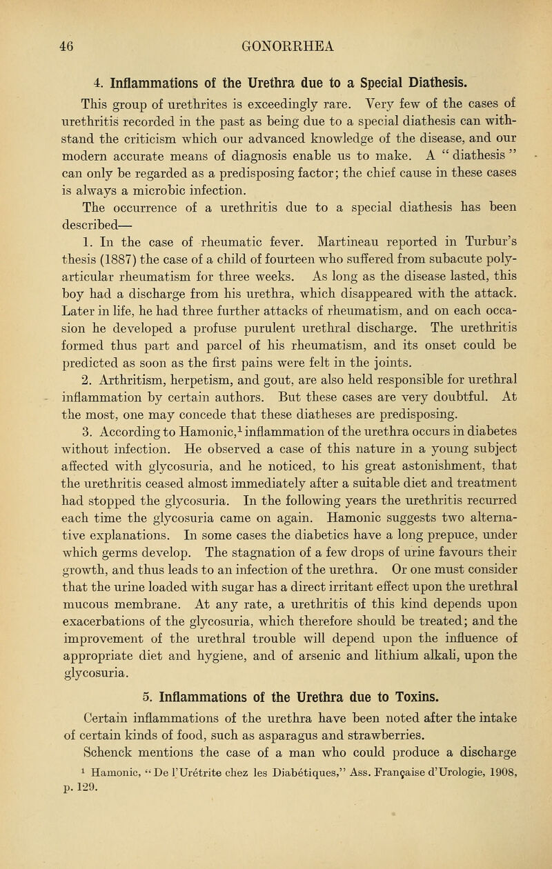 4. Inflammations of the Urethra due to a Special Diathesis. This group of urethrites is exceedingly rare. Very few of the cases of urethritis recorded in the past as being due to a special diathesis can with- stand the criticism which our advanced knowledge of the disease, and our modern accurate means of diagnosis enable us to make. A  diathesis  can only be regarded as a predisposing factor; the chief cause in these cases is always a microbic infection. The occurrence of a urethritis due to a special diathesis has been described— 1. In the case of rheumatic fever. Martineau reported in Turbur's thesis (1887) the case of a child of fourteen who suffered from subacute poly- articular rheumatism for three weeks. As long as the disease lasted, this boy had a discharge from his urethra, which disappeared with the attack. Later in life, he had three further attacks of rheumatism, and on each occa- sion he developed a profuse purulent urethral discharge. The urethritis formed thus part and parcel of his rheumatism, and its onset could be predicted as soon as the first pains were felt in the joints. 2. Arthritism, herpetism, and gout, are also held responsible for urethral inflammation by certain authors. But these cases are very doubtful. At the most, one may concede that these diatheses are predisposing. 3. According to Hamonic,^ inflammation of the urethra occurs in diabetes without infection. He observed a case of this nature in a young subject affected with glycosuria, and he noticed, to his great astonishment, that the urethritis ceased almost immediately after a suitable diet and treatment had stopped the glycosuria. In the following years the urethritis recurred each time the glycosuria came on again. Hamonic suggests two alterna- tive explanations. In some cases the diabetics have a long prepuce, under which germs develop. The stagnation of a few drops of urine favours their growth, and thus leads to an infection of the urethra. Or one must consider that the urine loaded with sugar has a direct irritant effect upon the urethral mucous membrane. At any rate, a urethritis of this kind depends upon exacerbations of the glycosuria, which therefore should be treated; and the improvement of the urethral trouble will depend upon the influence of appropriate diet and hygiene, and of arsenic and lithium alkali, upon the glycosuria. 5. Inflammations of the Urethra due to Toxms. Certain inflammations of the urethra have been noted after the intake of certain kinds of food, such as asparagus and strawberries. Schenck mentions the case of a man who could produce a discharge 1 Hamonic, De I'Uretrite chez les Diabetiques, Ass. Fran9aise d'Urologie, 1908, p. 129.