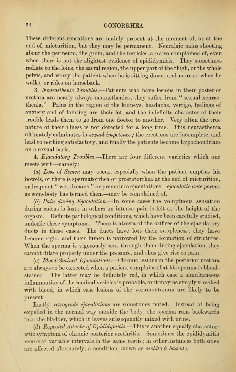 These different sensations are mainly present at tlie moment of, or at the end of, micturition, but they may be permanent. Neuralgic pains shooting about the perineum, the groin, and the testicles, are also complained of, even when there is not the slightest evidence of epididymitis. They sometimes radiate to the loins, the sacral region, the upper part of the thigh, or the whole pelvis, and worry the patient when he is sitting down, and more so when he walks, or rides on horseback. 3. Neurasthenic Troubles.—^Patients who have lesions in their posterior urethra are nearly always neurasthenics; they suffer from  sexual neuras- thenia. Pains in the region of the kidneys, headache, vertigo, feelings of anxiety and of fainting are their lot, and the indefinite character of their trouble leads them to go from one doctor to another. Very often the true nature of their illness is not detected for a long time. This neurasthenia ultimately culminates in sexual impotence ; the erections are incomplete, and lead to nothing satisfactory, and finally the patients become hypochondriacs on a sexual basis. 4. Ejaculatory Troubles.—There are four different varieties which one meets with—^namely: {a) Loss of Semen may occur, especially when the patient empties his bowels, or there is spermatorrhea or prostatorrhea at the end of micturition, or frequent  wet-dreams, or premature ejaculations—ejaculatio ante fortas, as somebody has termed them—may be complained of. (&) Pain during Ejaculation.—In some cases the voluptuous sensation during coitus is lost; in others an intense pain is felt at the height of the orgasm. Definite pathological conditions, which have been carefully studied, underlie these symptoms. There is atresia of the orifices of the ejaculatory ducts in these cases. The ducts have lost their suppleness; they have become rigid, and their lumen is narrowed by the formation of strictures. When the sperma is vigorously sent through them during ejaculation, they cannot dilate properly under the pressure, and thus give rise to pain. (c) Bloodstained Ejaculations.—Chronic lesions in the posterior urethra are always to be expected when a patient complains that his sperma is blood- stained. The latter may be definitely red, in which case a simultaneous inflammation of the seminal vesicles is probable, or it may be simply streaked with blood, in which case lesions of the verumontanum are likely to be present. Xiastly, retrograde ejaculations are sometimes noted. Instead of being expelled in the normal way outside the body, the sperma runs backwards into the bladder, which it leaves subsequently mixed with urine. {d) Repeated Attacks of Epididymitis.—This is another equally character- istic symptom of chronic posterior urethritis. Sometimes the epididymitis recurs at variable intervals in the same testis; in other instances both sides are affected alternately, a condition known as orchite a bascule.