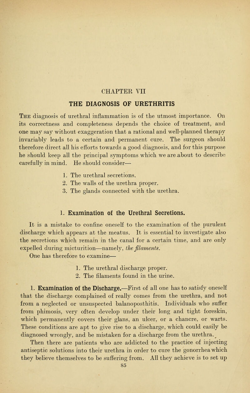 CHAPTER VII THE DIAGNOSIS OF URETHRITIS The diagnosis of urethral inflammation is of the utmost importance. On its correctness and completeness depends the choice of treatment, and one may say without exaggeration that a rational and well-planned therapy invariably leads to a certain and permanent cure. The surgeon should therefore direct all his efforts towards a good diagnosis, and for this purpose he should keep all the principal symptoms which we are-about to describe carefully in mind. He should consider— 1. The urethral secretions. 2. The walls of the urethra proper. 3. The glands connected with the urethra. 1. Examination of the Urethral Secretions. It is a mistake to confine oneself to the examination of the purulent discharge which appears at the meatus. It is essential to investigate also the secretions which remain in the canal for a certain time, and are only expelled during micturition—namely, the filaments. One has therefore to examine— 1. The urethral discharge proper. 2. The filaments found in the urine. 1. Examination of the Discharge.—First of all one has to satisfy oneself that the discharge complained of really comes from the urethra, and not from a neglected or unsuspected balanoposthitis. Individuals who suffer from phimosis, very often develop under their long and tight foreskin, which permanently covers their glans, an ulcer, or a chancre, or warts. These conditions are apt to give rise to a discharge, which could easily be diagnosed wrongly, and be mistaken for a discharge from the urethra.^ Then there are patients who are addicted to the practice of injecting antiseptic solutions into their urethra in order to cure the gonorrhea which they believe themselves to be suffering from. All they achieve is to set up