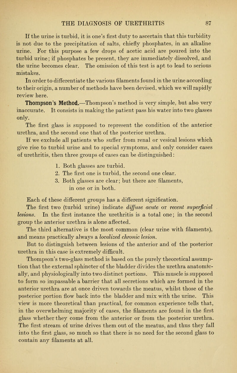 If the urine is turbid, it is one's first duty to ascertain tliat this turbidity is not due to the precipitation of salts, chiefly phosphates, in an alkahne urine. For this purpose a few drops of acetic acid are poured into the turbid urine; if phosphates be present, they are immediately dissolved, and the urine becomes clear. The omission of this test is apt to lead to serious mistakes. In order to differentiate the various filaments found in the urine according to their origin, a number of methods have been devised, which we will rapidly review here. Thompson's Method.—Thompson's method is very simple, but also very inaccurate. It consists in making the patient pass his water into two glasses only. The first glass is supposed to represent the condition of the anterior urethra, and the second one that of the posterior urethra. If we exclude all patients who suffer from renal or vesical lesions which give rise to turbid urine and to special symptoms, and only consider cases of urethritis, then three groups of cases can be distinguished: 1. Both glasses are turbid. 2. The first one is turbid, the second one clear. 3. Both glasses are clear; but there are filaments, in one or in both. Each of these different groups has a different signification. The first two (turbid urine) indicate diffuse acute or recent superficial lesions. In the first instance the urethritis is a total one; in the second group the anterior urethra is alone affected. The third alternative is the most common (clear urine with filaments), and means practically always a localized chronic lesion. But to distinguish between lesions of the anterior and of the posterior urethra in this case is extremely diflS.cult. Thompson's two-glass method is based on the purely theoretical assump- tion that the external sphincter of the bladder divides the urethra anatomic- ally, and physiologically into two distinct portions. This muscle is supposed to form so impassable a barrier that all secretions which are formed in the anterior urethra are at once driven towards the meatus, whilst those of the posterior portion flow back into the bladder and mix with the urine. This view is more theoretical than practical, for common experience tells that, in the overwhelming majority of cases, the filaments are found in the first glass whether they come from the anterior or from the posterior urethra. The first stream of urine drives them out of the meatus, and thus they fall into the first glass, so much so that there is no need for the second glass to contain any filaments at all.