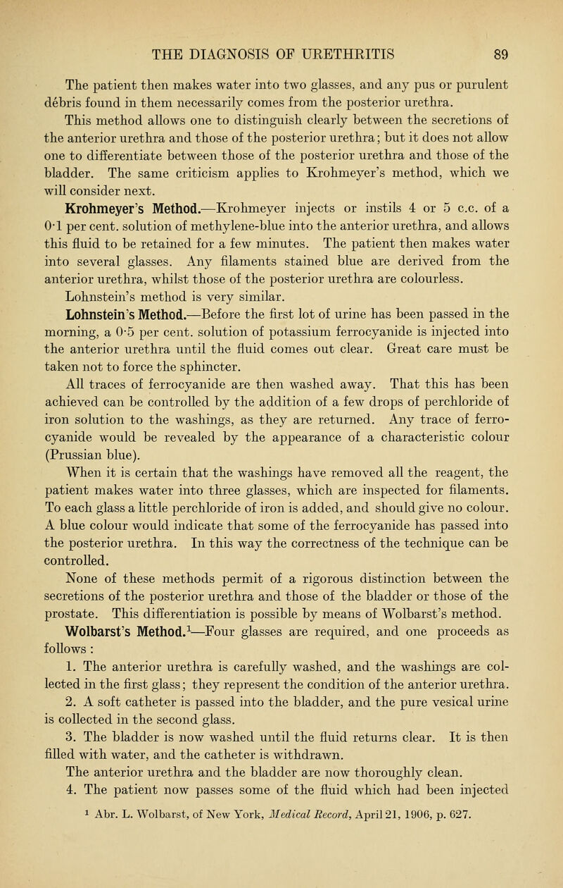 The patient then makes water into two glasses, and any pus or purulent debris found in them necessarily comes from the posterior urethra. This method allows one to distinguish clearly between the secretions of the anterior urethra and those of the posterior urethra; but it does not allow one to differentiate between those of the posterior urethra and those of the bladder. The same criticism applies to Krohmeyer's method, which we will consider next. Krohmeyer's Method.—Krohmeyer injects or instils 4 or 5 c.c. of a O'l per cent, solution of methylene-blue into the anterior urethra, and allows this fluid to be retained for a few minutes. The patient then makes water into several glasses. Any filaments stained blue are derived from the anterior urethra, whilst those of the posterior urethra are colourless. Lohnstein's method is very similar. Lohnstein's Method.—Before the first lot of urine has been passed in the morning, a 0-5 per cent, solution of potassium ferrocyanide is injected into the anterior urethra until the fluid comes out clear. Great care must be taken not to force the sphincter. All traces of ferrocyanide are then washed away. That this has been achieved can be controlled by the addition of a few drops of perchloride of iron solution to the washings, as they are returned. Any trace of ferro- cyanide would be revealed by the appearance of a characteristic colour (Prussian blue). When it is certain that the washings have removed all the reagent, the patient makes water into three glasses, which are inspected for filaments. To each glass a little perchloride of iron is added, and should give no colour. A blue colour would indicate that some of the ferrocyanide has passed into the posterior urethra. In this way the correctness of the technique can be controlled. None of these methods permit of a rigorous distinction between the secretions of the posterior urethra and those of the bladder or those of the prostate. This differentiation is possible by means of Wolbarst's method. Wolbarst's Method.--—Four glasses are required, and one proceeds as follows : 1. The anterior urethra is carefully washed, and the washings are col- lected in the first glass; they represent the condition of the anterior urethra. 2. A soft catheter is passed into the bladder, and the pure vesical urine is collected in the second glass. 3. The bladder is now washed until the fluid returns clear. It is then filled with water, and the catheter is withdrawn. The anterior urethra and the bladder are now thoroughly clean. 4. The patient now passes some of the fluid which had been injected 1 Abr. L. Wolbarst, of New York, Medical Record, April 21, 1906, p. 627.