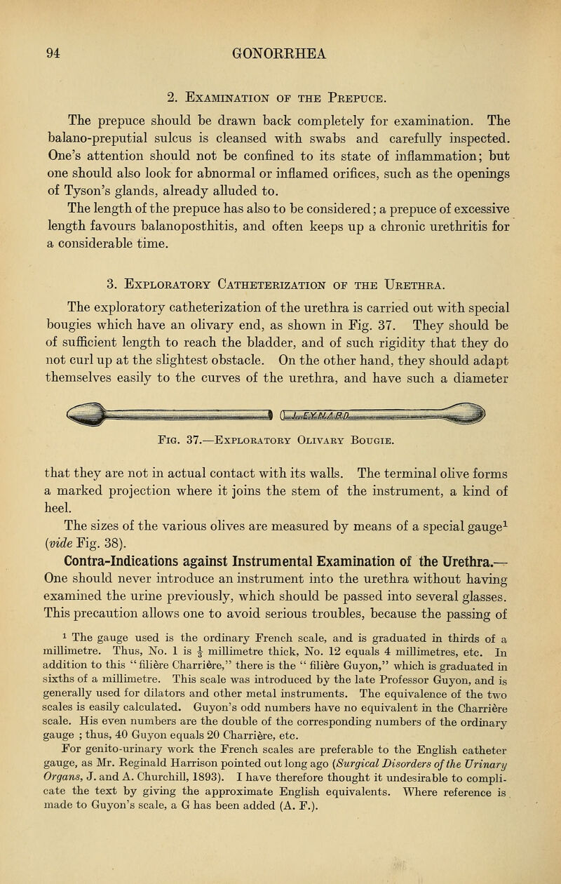 2. Examination of the Peepuce. The prepuce should be drawn back completely for examination. The balano-preputial sulcus is cleansed with swabs and carefully inspected. One's attention should not be confined to its state of inflammation; but one should also look for abnormal or inflamed orifices, such as the openings of Tyson's glands, already alluded to. The length of the prepuce has also to be considered; a prepuce of excessive length favours balanoposthitis, and often keeps up a chronic urethritis for a considerable time. 3. EXPLOEATORY CaTHETEEIZATION OF THE UeETHRA. The exploratory catheterization of the urethra is carried out with special bougies which have an olivary end, as shown in Fig. 37. They should be of sufficient length to reach the bladder, and of such rigidity that they do not curl up at the slightest obstacle. On the other hand, they should adapt themselves easily to the curves of the urethra, and have such a diameter Fig. 37.—Explobatory Olivary Bougie. that they are not in actual contact with its walls. The terminal olive forms a marked projection where it joins the stem of the instrument, a kind of heel. The sizes of the various olives are measured by means of a special gauge^ {vide Fig. 38). Contra-Indications against Instrumental Examination of the Urethra.— One should never introduce an instrument into the urethra without having examined the urine previously, which should be passed into several glasses. This precaution allows one to avoid serious troubles, because the passing of 1 The gauge used is the ordinary French scale, and is graduated in thirds of a millimetre. Thus, No. 1 is J millimetre thick, No. 12 equals 4 millimetres, etc. In addition to this  filiere Charriere, there is the  fili^re Guyon, which is graduated in sixths of a millimetre. This scale was introduced by the late Professor Guyon, and is generally used for dilators and other metal instruments. The equivalence of the two scales is easily calculated. Guyon's odd numbers have no equivalent in the Charriere scale. His even numbers are the double of the corresponding numbers of the ordinary gauge ; thus, 40 Guyon equals 20 Charriere, etc. For genito-urmary work the French scales are preferable to the English catheter gauge, as Mr. Reginald Harrison pointed out long ago (Surgical Disorders of the Urinary Organs, J. and A. Churchill, 1893). I have therefore thought it undesirable to compli- cate the text by giving the approximate English equivalents. Where reference is made to Guyon's scale, a G has been added (A. F.).