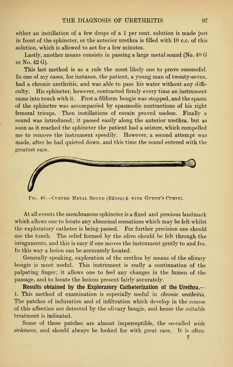 either an instillation of a few drops of a 1 per cent, solution is made just in front of the sphincter, or the anterior urethra is filled with 10 c.c. of this solution, which is allowed to act for a few minutes. Lastly, another means consists in passing a large metal sound (No. 40 G or No. 42 G). This last method is as a rule the most likely one to prove successful. In one of my cases, for instance, the patient, a young man of twenty-seven, had a chronic urethritis, and was able to pass his water without any diffi- culty. His sphincter, however, contracted firmly every time an instrument came into touch with it. First a filiform bougie was stopped, and the spasm of the sphincter was accompanied by spasmodic contractions of his right femoral triceps. Then instillations of cocain proved useless. Finally a sound was introduced; it passed easily along the anterior urethra, but as soon as it reached the sphincter the patient had a seizure, which compelled me to remove the instrument speedily. However, a second attempt was made, after he had quieted down, and this time the sound entered with the greatest ease. Fig. 40.—Curved Metal Sound (Benique with Guyon's Curve). At all events the membranous sphincter is a fixed and precious landmark which allows one to locate any abnormal sensations which may be felt whilst the exploratory catheter is being passed. For further precision one should use the touch. The relief formed by the olive should be felt through the integuments, and this is easy if one moves the instrument gently to and fro. In this way a lesion can be accurately located. Generally speaking, exploration of the urethra by means of the olivary bougie is most useful. This instrument is really a continuation of the palpating finger; it allows one to feel any changes in the lumen of the passage, and to locate the lesions present fairly accurately. Results obtained by the Exploratory Catheterization of the Urethra.— 1. This method of examination is especially useful in chronic urethritis. The patches of induration and of infiltration which develop in the course of this affection are detected by the olivary bougie, and hence the suitable treatment is indicated. Some of these patches are almost imperceptible, the so-called wide strictures, and should always be looked for with great care. It is often 7