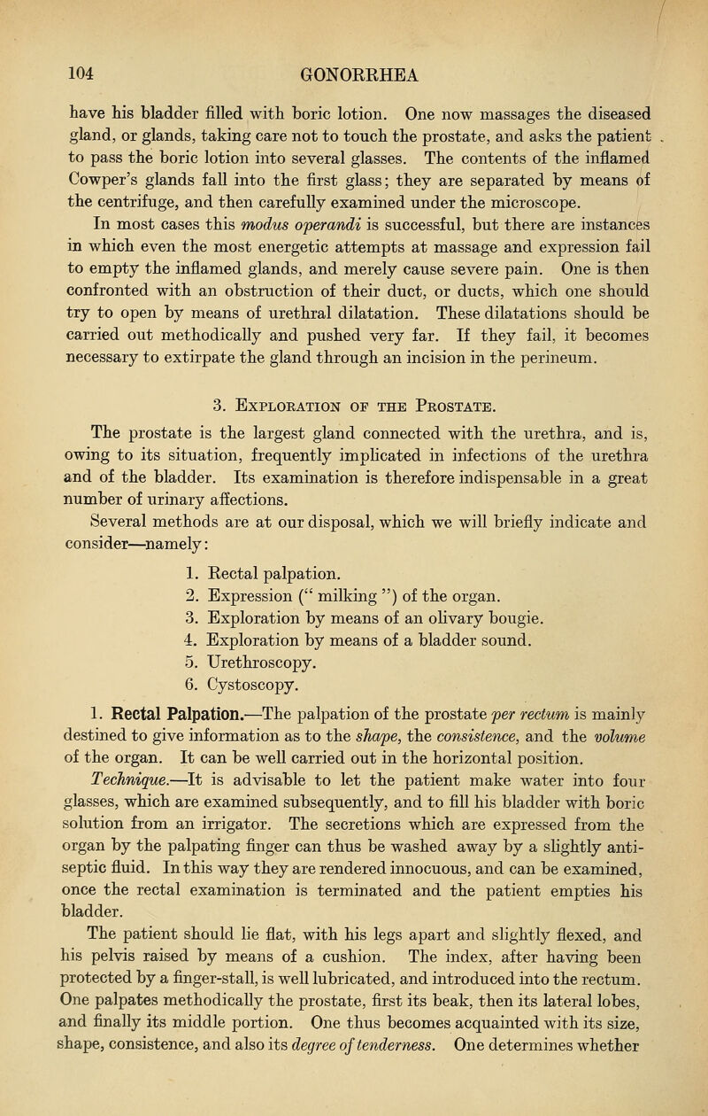 have his bladder filled with boric lotion. One now massages the diseased gland, or glands, taking care not to touch the prostate, and asks the patient to pass the boric lotion into several glasses. The contents of the inflamed Cowper's glands fall into the first glass; they are separated by means of the centrifuge, and then carefully examined under the microscope. In most cases this modus operandi is successful, but there are instances in which even the most energetic attempts at massage and expression fail to empty the inflamed glands, and merely cause severe pain. One is then confronted with an obstruction of their duct, or ducts, which one should try to open by means of urethral dilatation. These dilatations should be carried out methodically and pushed very far. If they fail, it becomes necessary to extirpate the gland through an incision in the perineum. 3. Exploration of the Prostate. The prostate is the largest gland connected with the urethra, and is, owing to its situation, frequently implicated in infections of the urethra and of the bladder. Its examination is therefore indispensable in a great number of urinary affections. Several methods are at our disposal, which we will briefly indicate and consider—^namely: 1. Rectal palpation. 2. Expression ( milking ) of the organ. 3. Exploration by means of an olivary bougie. 4. Exploration by means of a bladder sound. 5. Urethroscopy. 6. Cystoscopy. 1. Rectal Palpation.—The palpation of the prostate per rectum is mainly destined to give information as to the shape, the consistence, and the volume of the organ. It can be well carried out in the horizontal position. Technique.—^It is advisable to let the patient make water into four glasses, which are examined subsequently, and to fill his bladder with boric solution from an irrigator. The secretions which are expressed from the organ by the palpating finger can thus be washed away by a slightly anti- septic fluid. In this way they are rendered innocuous, and can be examined, once the rectal examination is terminated and the patient empties his bladder. The patient should lie flat, with his legs apart and slightly flexed, and his pelvis raised by means of a cushion. The index, after having been protected by a finger-stall, is well lubricated, and introduced into the rectum. One palpates methodically the prostate, first its beak, then its lateral lobes, and finally its middle portion. One thus becomes acquainted with its size, shape, consistence, and also its degree of tenderness. One determines whether