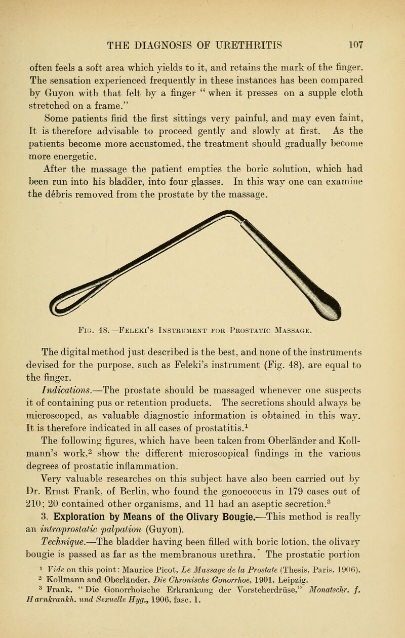 often feels a soft area which yields to it, and retains the mark of the finger. The sensation experienced frequently in these instances has been compared by Gruyon with that felt by a finger  when it presses on a supple cloth stretched on a frame. Some patients find the first sittings very painful, and may even faint. It is therefore advisable to proceed gently and slowly at first. As the patients become more accustomed, the treatment should gradually become more energetic. After the massage the patient empties the boric solution, which had been run into his bladder, into four glasses. In this way one can examine the debris removed from the prostate by the massage. Fig. 48.—Feleki's Instrument for Prostatic Massage. The digital method just described is the best, and none of the instruments devised for the purpose, such as Feleki's instrument (Fig. 48), are equal to the finger. Indications.—The prostate should be massaged whenever one suspects it of containing pus or retention products. The secretions should always be microscoped, as valuable diagnostic information is obtained in this way. It is therefore indicated in all cases of prostatitis.^ The following figures, which have been taken from Oberlander and Koll- mann's work,^ show the different microscopical findings in the various degrees of prostatic inflammation. Very valuable researches on this subject have also been carried out by Dr. Ernst Frank, of Berlin, who found the gonococcus in 179 cases out of 210; 20 contained other organisms, and 11 had an aseptic secretion.^ 3. Exploration by Means of the Olivary Bougie.—This method is really an intra'prostatic palpation (Guyon). Technique.—The bladder having been filled with boric lotion, the olivary bougie is passed as far as the membranous urethra. The prostatic portion 1 Vide on this point: Maurice Picot, Le Massage de la Prostate (Thesis, Paris, 1906). ^ Kollmann and Oberlander, Die Chronische GonorrJioe, 1901, Leipzig. ^ Frank,  Die Gonorrhoische Erkrankung der Vorsteherdriise, Monatschr. f. H arnkrankh. und Sexudle Hyg., 1906, fasc. 1.