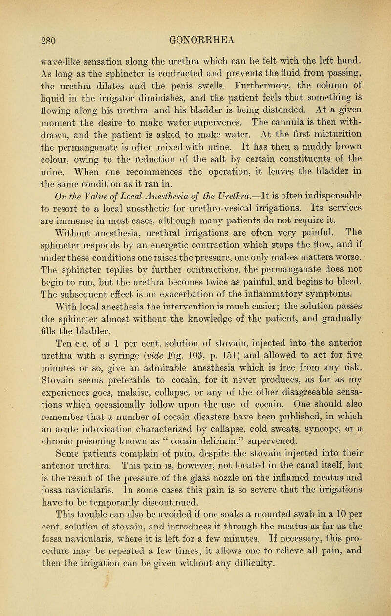 wave-like sensation along the urethra which can be felt with the left hand. As long as the sphincter is contracted and prevents the fluid from passing, the urethra dilates and the penis swells. Furthermore, the column of Hquid in the irrigator diminishes, and the patient feels that something is flowing along his urethra and his bladder is being distended. At a given moment the desire to make water supervenes. The cannula is then with- drawn, and the patient is asked to make water. At the first micturition the permanganate is often mixed with urine. It has then a muddy brown colour, owing to the reduction of the salt by certain constituents of the urine. When one recommences the operation, it leaves the bladder in the same condition as it ran in. On the Value of Local Anesthesia of the Urethra.—It is often indispensable to resort to a local anesthetic for urethro-vesical irrigations. Its services are immense in most cases, although many patients do not require it. Without anesthesia, urethral irrigations are often very painful. The sphincter responds by an energetic contraction which stops the flow, and if under these conditions one raises the pressure, one only makes matters worse. The sphincter replies by further contractions, the permanganate does not begin to run, but the urethra becomes twice as painful, and begins to bleed. The subsequent effect is an exacerbation of the inflammatory symptoms. With local anesthesia the intervention is much easier; the solution passes the sphincter almost without the knowledge of the patient, and gradually fills the bladder. Ten c.c. of a 1 per cent, solution of stovain, injected into the anterior urethra with a syringe {vide Fig. 103, p. 151) and allowed to act for five minutes or so, give an admirable anesthesia which is free from any risk. Stovain seems preferable to cocain, for it never produces, as far as my experiences goes, malaise, collapse, or any of the other disagreeable sensa- tions which occasionally follow upon the use of cocain. One should also remember that a number of cocain disasters have been published, in which an acute intoxication characterized by collapse, cold sweats, syncope, or a chronic poisoning known as  cocain delirium, supervened. Some patients complain of pain, despite the stovain injected into their anterior urethra. This pain is, however, not located in the canal itself, but is the result of the pressure of the glass nozzle on the inflamed meatus and fossa navicularis. In some cases this pain is so severe that the irrigations have to be temporarily discontinued. This trouble can also be avoided if one soaks a mounted swab in a 10 per cent, solution of stovain, and introduces it through the meatus as far as the fossa navicularis, where it is left for a few minutes. If necessary, this pro- cedure may be repeated a few times; it allows one to reheve all pain, and then the irrigation can be given without any difficulty.