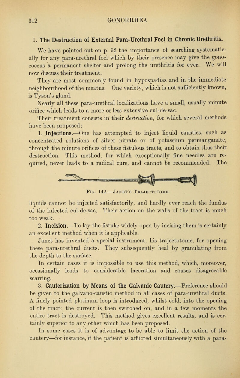 1. The Destruction of External Para-Urethral Foci in Chronic Urethritis. We have pointed out on p. 92 the importance of searching systematic- ally for any para-urethral foci which by their presence may give the gono- coccus a permanent shelter and prolong the urethritis for ever. We will now discuss their treatment. They are most commonly found in hypospadias and in the immediate neighbourhood of the meatus. One variety, which is not sufficiently known, is Tyson's gland. Nearly all these para-urethral localizations have a small, usually minute orifice which leads to a more or less extensive cul-de-sac. Their treatment consists in their destruction, for which several methods have been proposed: 1. Injections.-—One has attempted to inject liquid caustics, such as concentrated solutions of silver nitrate or of potassium permanganate, through the minute orifices of these fistulous tracts, and to obtain thus their destruction. This method, for which exceptionally fine needles are re- quired, never leads to a radical cure, and cannot be recommended. The Fig. 142.—Janet's Tbajectotome. liquids cannot be injected satisfactorily, and hardly ever reach the fundus of the infected cul-de-sac. Their action on the walls of the tract is much too weak. 2. Incision.—To lay the fistulse widely open by incising them is certainly an excellent method when it is applicable. Janet has invented a special instrument, his trajectotome, for opening these para-urethral ducts. They subsequently heal by granulating from the depth to the surface. In certain cases it is impossible to use this method, which, moreover, occasionally leads to considerable laceration and causes disagreeable scarring. 3. Cauterization by Means of the Galvanic Cautery.—Preference should be given to the galvano-caustic method in all cases of para-urethral ducts. A finely pointed platinum loop is introduced, whilst cold, into the opening of the tract; the current is then switched on, and in a few moments the entire tract is destroyed. This method gives excellent results, and is cer- tainly superior to any other which has been proposed. In some cases it is of advantage to be able to limit the action of the cautery—for instance, if the patient is afflicted simultaneously with a para-
