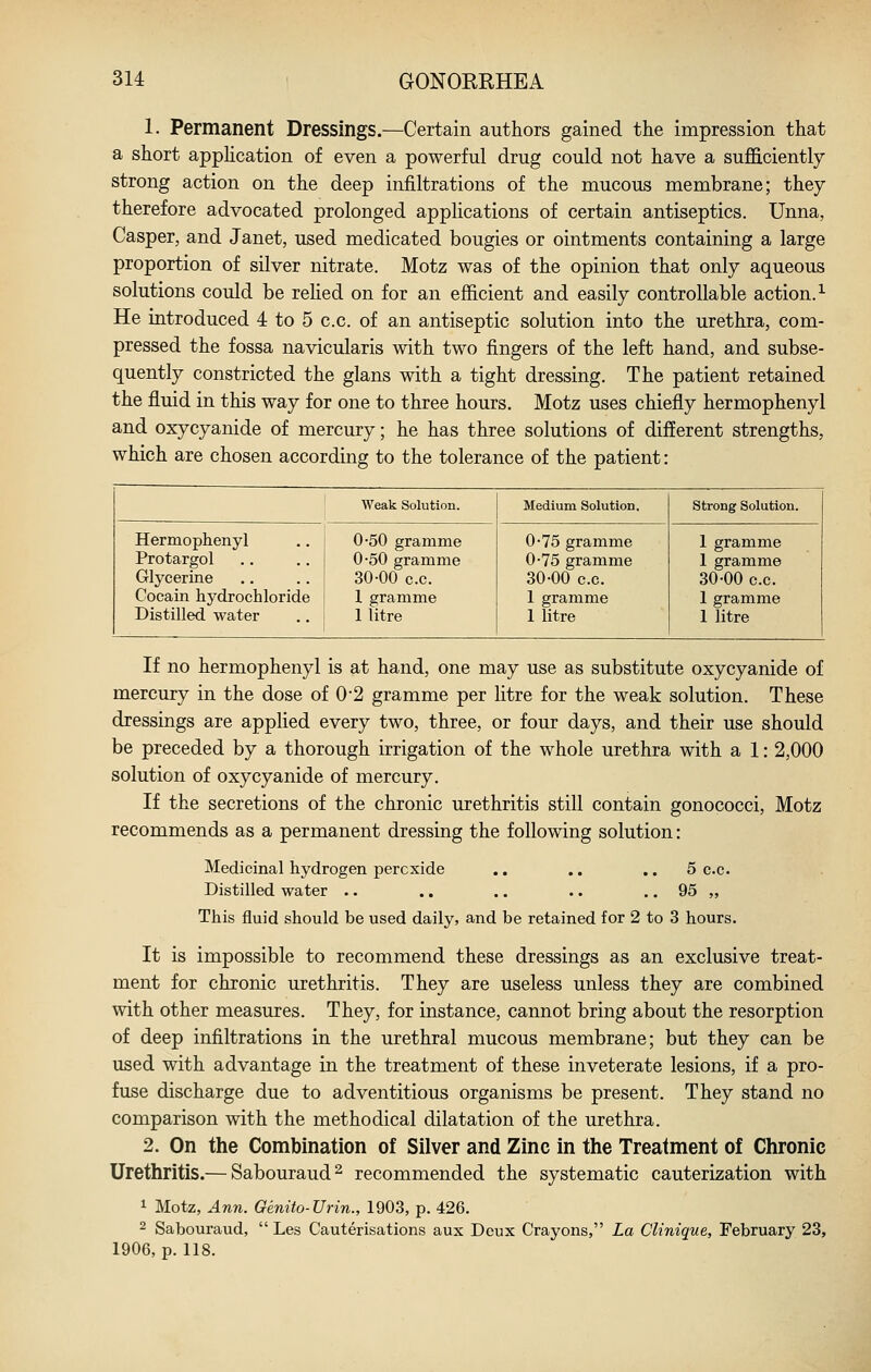 1. Permanent Dressings.—Certain authors gained the impression that a short apphcation of even a powerful drug could not have a sufficiently strong action on the deep infiltrations of the mucous membrane; they therefore advocated prolonged applications of certain antiseptics. Unna, Casper, and Janet, used medicated bougies or ointments containing a large proportion of silver nitrate. Motz was of the opinion that only aqueous solutions could be rehed on for an efficient and easily controllable action.^ He introduced 4 to 5 c.c. of an antiseptic solution into the urethra, com- pressed the fossa navicularis with two fingers of the left hand, and subse- quently constricted the glans with a tight dressing. The patient retained the fluid in this way for one to three hours. Motz uses chiefly hermophenyl and oxycyanide of mercury; he has three solutions of different strengths, which are chosen according to the tolerance of the patient: Weak Solution. Medium Solution. Strong Solution. Hermophenyl Protargol Glycerine Cocain hydrochloride Distilled water 0-50 gramme 0-50 gramme 30-00 c.c. 1 gramme 1 litre 0-75 gramme 0-75 gramme 30-00 c.c. 1 gramme 1 litre 1 gramme 1 gramme 30-00 c.c. 1 gramme 1 litre If no hermophenyl is at hand, one may use as substitute oxycyanide of mercury in the dose of 0-2 gramme per litre for the weak solution. These dressings are applied every two, three, or four days, and their use should be preceded by a thorough irrigation of the whole urethra with a 1: 2,000 solution of oxycyanide of mercury. If the secretions of the chronic urethritis still contain gonococci, Motz recommends as a permanent dressing the following solution: Medicinal hydrogen peroxide Distilled water .. 5 CO- OS „ This fluid should be used daily, and be retained for 2 to 3 hours. It is impossible to recommend these dressings as an exclusive treat- ment for chronic urethritis. They are useless unless they are combined with other measures. They, for instance, cannot bring about the resorption of deep infiltrations in the urethral mucous membrane; but they can be used with advantage in the treatment of these inveterate lesions, if a pro- fuse discharge due to adventitious organisms be present. They stand no comparison with the methodical dilatation of the urethra. 2. On the Combination of Silver and Zinc in the Treatment of Chronic Urethritis.— Sabouraud^ recommended the systematic cauterization with 1 Motz, Ann. Genito-Urin., 1903, p. 426. - Sabouraud,  Les Cauterisations aux Deux Crayons, La Clinique, February 23, 1906, p. 118.