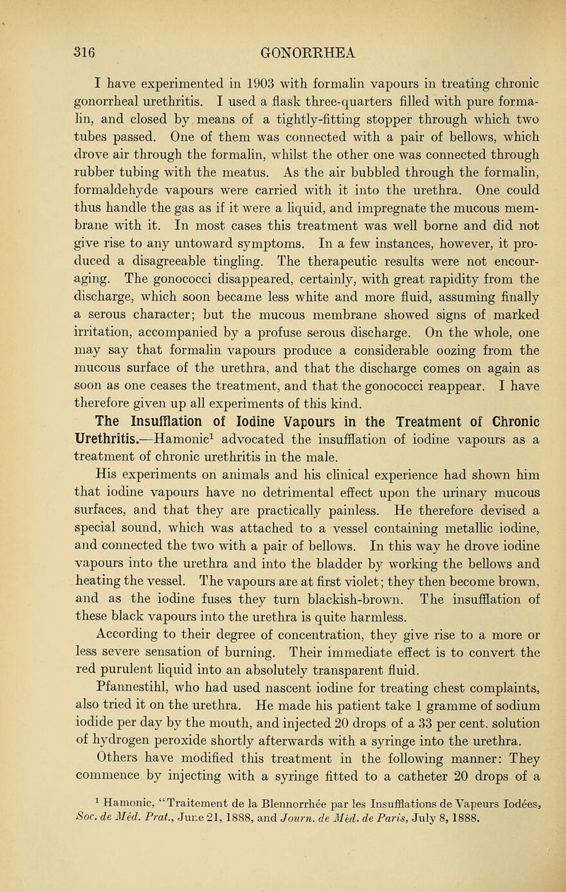 I have experimented in 1903 with formahn vapours in treating chronic gonorrheal urethritis. I used a flask three-quarters filled with pure forma- lin, and closed by means of a tightly-fitting stopper through which two tubes passed. One of them was connected with a pair of bellows, which drove air through the formalin, whilst the other one was connected through rubber tubing with the meatus. As the air bubbled through the formalin, formaldehyde vapours were carried with it into the urethra. One could thus handle the gas as if it were a liquid, and impregnate the mucous mem- brane with it. In most cases this treatment was well borne and did not give rise to any untoward symptoms. In a few instances, however, it pro- duced a disagreeable tingling. The therapeutic results were not encour- aging. The gonococci disappeared, certainly, with great rapidity from the discharge, which soon became less white and more fluid, assuming finally a serous character; but the mucous membrane showed signs of marked irritation, accompanied by a profuse serous discharge. On the whole, one may say that formalin vapours produce a considerable oozing from the mucous surface of the urethra, and that the discharge comes on again as soon as one ceases the treatment, and that the gonococci reappear. I have therefore given up all experiments of this kind. The Insufflation of Iodine Vapours in the Treatment of Chronic Urethritis.—Hamonic^ advocated the insufflation of iodine vapours as a treatment of chronic urethritis in the male. His experiments on animals and his chnical experience had shown him that iodine vapours have no detrimental effect upon the urinary mucous surfaces, and that they are practically painless. He therefore devised a special sound, which was attached to a vessel containing metalHc iodine, and connected the two with a pair of beflows. In this way he drove iodine vapours into the urethra and into the bladder by working the bellows and heating the vessel. The vapours are at first violet; they then become brown, and as the iodine fuses they turn blackish-brown. The insufflation of these black vapours into the urethra is quite harmless. According to their degree of concentration, they give rise to a more or less severe sensation of burning. Their immediate effect is to convert the red purulent hquid into an absolutely transparent fluid. Pfannestihl, who had used nascent iodine for treating chest complaints, also tried it on the urethra. He made his patient take 1 gramme of sodium iodide per day by the mouth, and injected 20 drops of a 33 per cent, solution of hydrogen peroxide shortly afterwards with a syringe into the urethra. Others have modifled this treatment in the foflowing manner: They commence by injecting with a syringe fitted to a catheter 20 drops of a ^ Hamonic, Traitement de la Blennorrhee par les Insufflations de Vapeurs lodees, Soc. de lied. Prat., June 21, 1888, and Journ. de Med. de Paris, July 8, 1888.