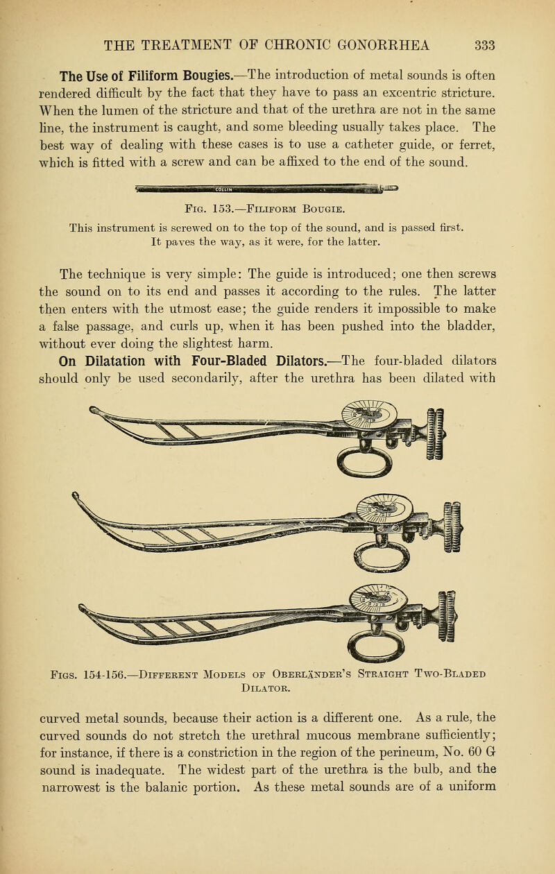 The Use of Filiform Bougies.—The introduction of metal sounds is often rendered difficult by the fact that they have to pass an excentric stricture. When the lumen of the stricture and that of the urethra are not in the same line, the instrument is caught, and some bleeding usually takes place. The best way of dealing with these cases is to use a catheter guide, or ferret, which is fitted with a screw and can be affixed to the end of the sound. Fig. 153.—Filiform Bougie. This instrument is screwed on to the top of the sound, and is passed first. It paves the way, as it were, for the latter. The technique is very simple: The guide is introduced; one then screws the sound on to its end and passes it according to the rules. The latter then enters with the utmost ease; the guide renders it impossible to make a false passage, and curls up, when it has been pushed into the bladder, without ever doing the slightest harm. On Dilatation with Four-Bladed Dilators.—The four-bladed dilators should only be used secondarily, after the urethra has been dilated with Figs. 154-156.—Different Models of OberlInder's Straight Two-Bladed Dilator. curved metal sounds, because their action is a different one. As a rule, the curved sounds do not stretch the urethral mucous membrane sufficiently; for instance, if there is a constriction in the region of the perineum. No. 60 G sound is inadequate. The widest part of the urethra is the bulb, and the narrowest is the balanic portion. As these metal sounds are of a uniform