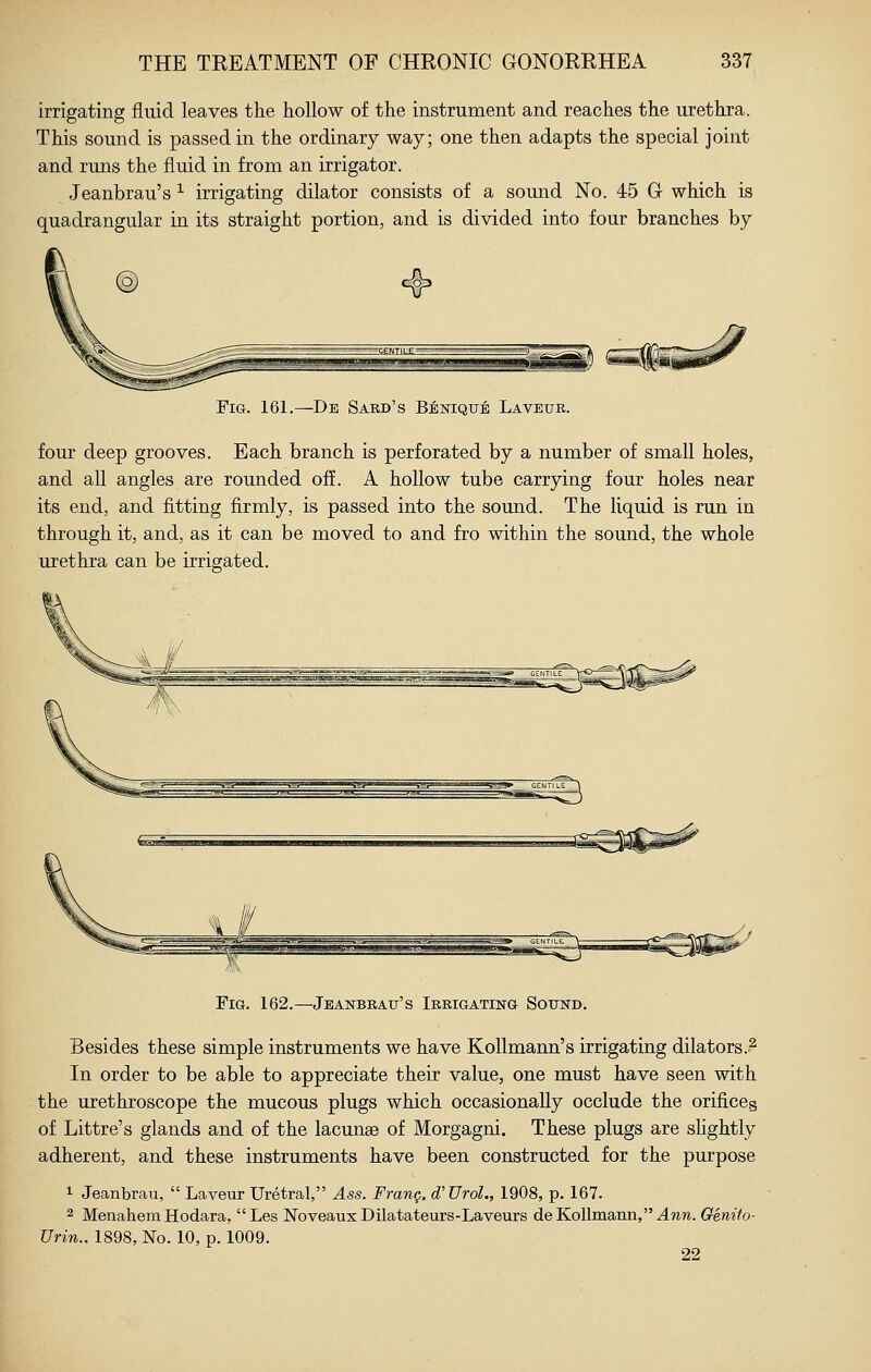 irrigating fluid leaves the hollow of the instrument and reaches the urethra. This sound is passed in the ordinary way; one then adapts the special joint and runs the fluid in from an irrigator. Jeanbrau's ^ irrigating dilator consists of a sound No. 45 G- which is quadrangular in its straight portion, and is di%dded into four branches by Fig. 161.—De Sard's Benique Lavetjr. four deep grooves. Each branch is perforated by a number of small holes, and all angles are rounded off. A hollow tube carrying four holes near its end, and fitting firmly, is passed into the sound. The liquid is run in through it, and, as it can be moved to and fro within the sound, the whole urethra can be irrigated. Fig. 162.—Jeanbrau's Irrigating Sound. Besides these simple instruments we have KoUmann's irrigating dilators.? In order to be able to appreciate their value, one must have seen with the urethroscope the mucous plugs which occasionally occlude the orificeg of Littre's glands and of the lacunse of Morgagni. These plugs are sHghtly adherent, and these instruments have been constructed for the purpose 1- Jeanbrau,  Laveur Uretral, Ass. Frang. d'UroL, 1908, p. 167. 2 Menahem Hodara, Les Noveaux Dilatateurs-Laveurs deKollmann,'MTOTO. Genito- Urin., 1898, No. 10, p. 1009. 22