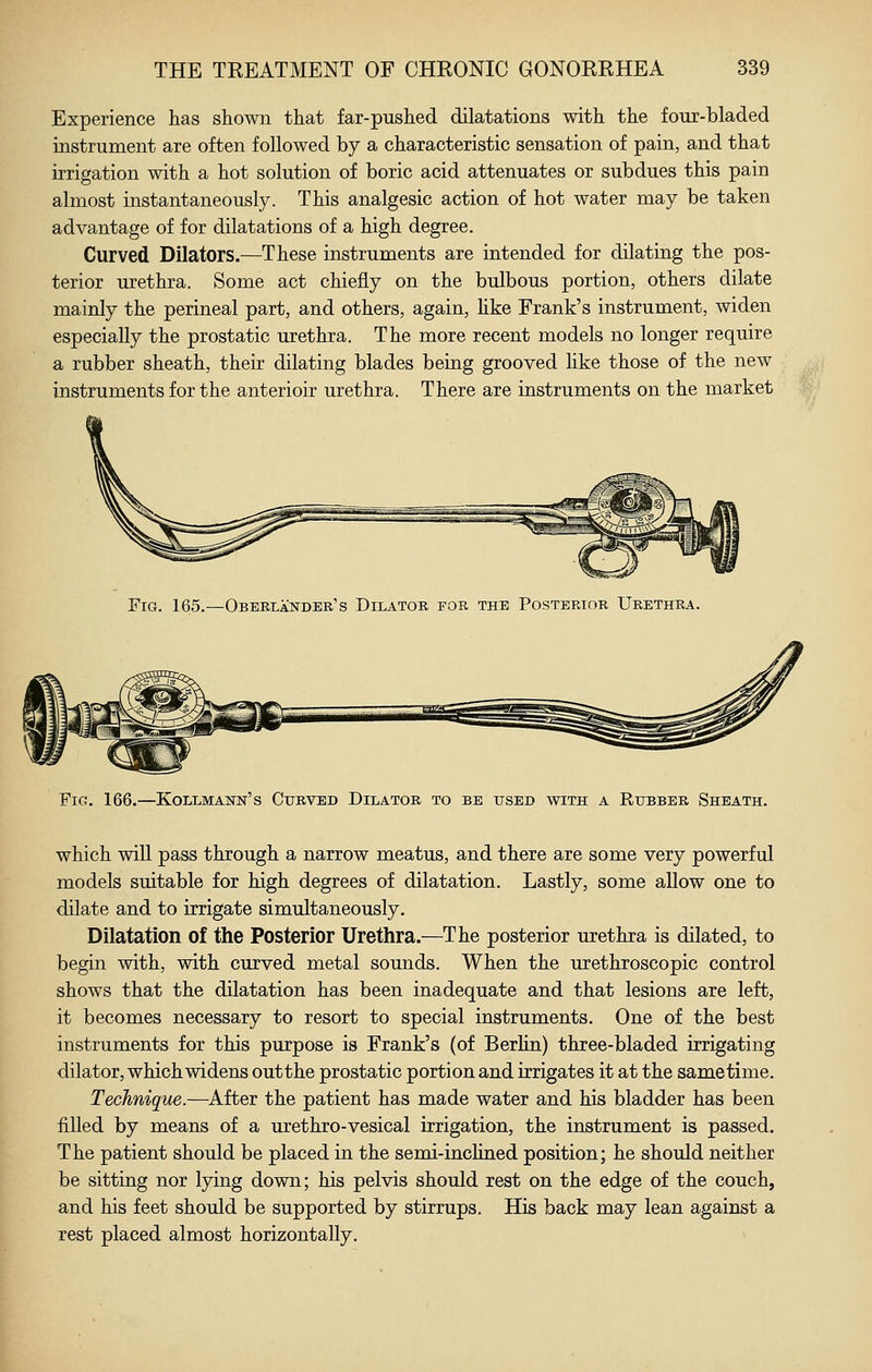 Experience has shown that far-pushed dilatations with the four-bladed instrument are often followed by a characteristic sensation of pain, and that irrigation with a hot solution of boric acid attenuates or subdues this pain almost instantaneously. This analgesic action of hot water may be taken advantage of for dilatations of a high degree. Curved Dilators.—These instruments are intended for dilating the pos- terior urethra. Some act chiefly on the bulbous portion, others dilate mainly the perineal part, and others, again, hke Frank's instrument, widen especially the prostatic urethra. The more recent models no longer require a rubber sheath, their dilating blades being grooved hke those of the new instruments for the anterioir urethra. There are instruments on the market Fig. 165.—Oberlander's Dilator for the Posterior Urethra. Fig. 166.—Kollmann's Curved Dilator to be used with a Rubber Sheath. which will pass through a narrow meatus, and there are some very powerful models suitable for high degrees of dilatation. Lastly, some allow one to dilate and to irrigate simultaneously. Dilatation of the Posterior Urethra.—The posterior urethra is dilated, to begin with, with curved metal sounds. When the urethroscopic control shows that the dilatation has been inadequate and that lesions are left, it becomes necessary to resort to special instruments. One of the best instruments for this purpose is Frank's (of Berlin) three-bladed irrigating dilator, which widens outthe prostatic portion and irrigates it at the same time. Technique.—After the patient has made water and his bladder has been filled by means of a urethro-vesical irrigation, the instrument is passed. The patient should be placed in the semi-inclined position; he should neither be sitting nor lying down; his pelvis should rest on the edge of the couch, and his feet should be supported by stirrups. His back may lean against a rest placed almost horizontally.