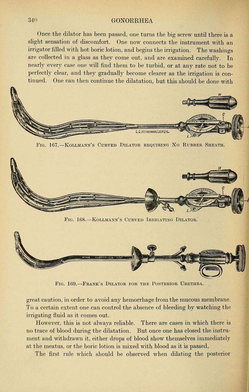 Once the dilator has been passed, one turns the big screw until there is a shght sensation of discomfort. One now connects the instrument with an irrigator filled with hot boric lotion, and begins the irrigation. The washings are collected in a glass as they come out, and are examined carefully. In nearly every case one will find them to be turbid, or at any rate not to be perfectly clear, and they gradually become clearer as the irrigation is con- tinued. One can then continue the dilatation, but this should be done with Fig. 167.—Kollmann's Curved Dilator requiring No Rubber Sheath. Fig. 168.—Kollmann's Curved Irrigating Dilator. Fig. 169.—Frank's Dilator for the Posterior Urethra. great caution, in order to avoid any hemorrhage from the mucous membrane. To a certain extent one can control the absence of bleeding by watching the irrigating fluid as it comes out. However, this is not always rehable. There are cases in which there is no trace of blood during the dilatation. But once one has closed the instru- ment and withdrawn it, either drops of blood show themselves immediately at the meatus, or the boric lotion is mixed with blood as it is passed. The first rule which should be observed when dilating the posterior